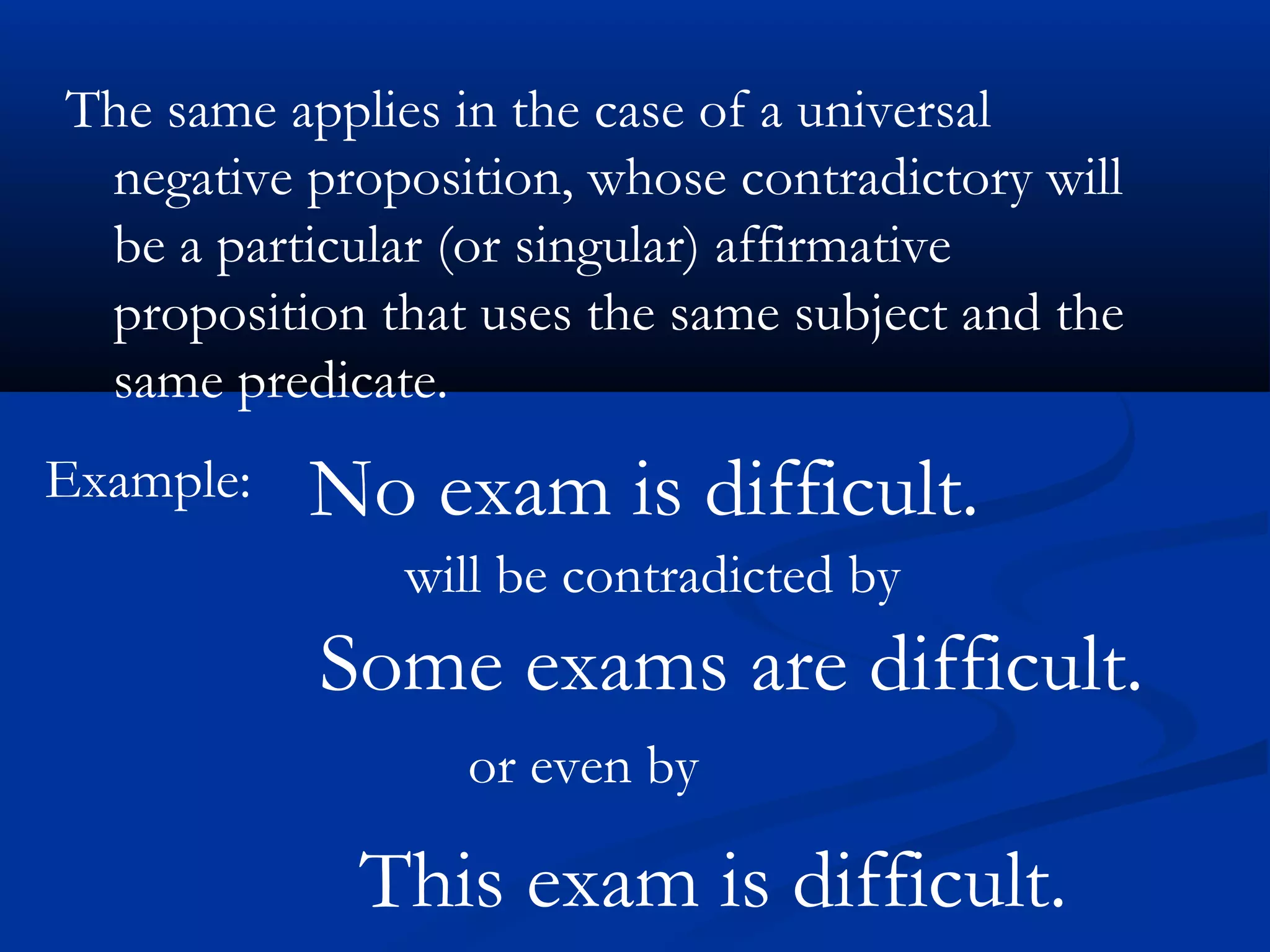The same applies in the case of a universal
negative proposition, whose contradictory will
be a particular (or singular) affirmative
proposition that uses the same subject and the
same predicate.
Example: No exam is difficult.
will be contradicted by
Some exams are difficult.
or even by
This exam is difficult.
 