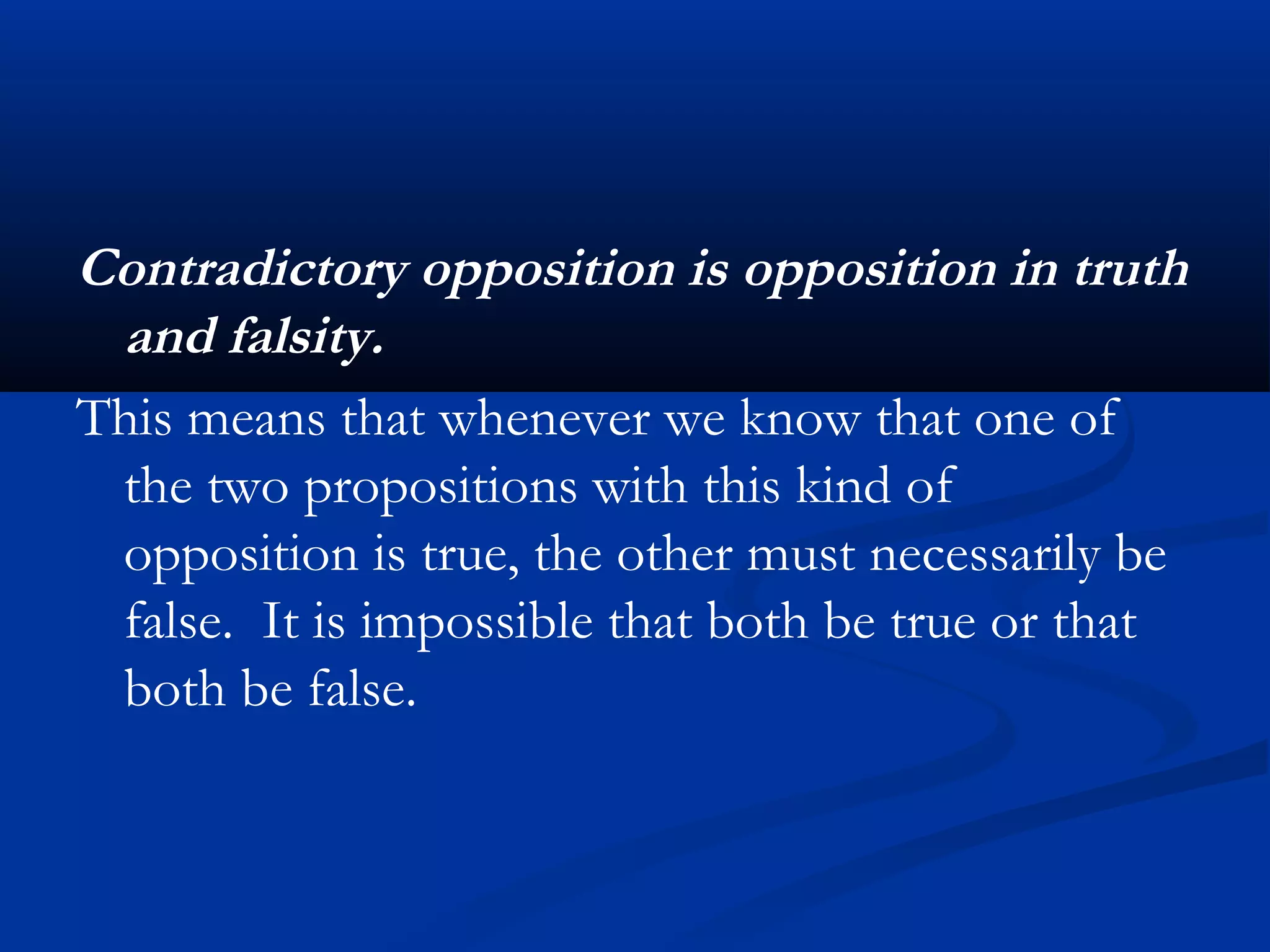 Contradictory opposition is opposition in truth
and falsity.
This means that whenever we know that one of
the two propositions with this kind of
opposition is true, the other must necessarily be
false. It is impossible that both be true or that
both be false.
 