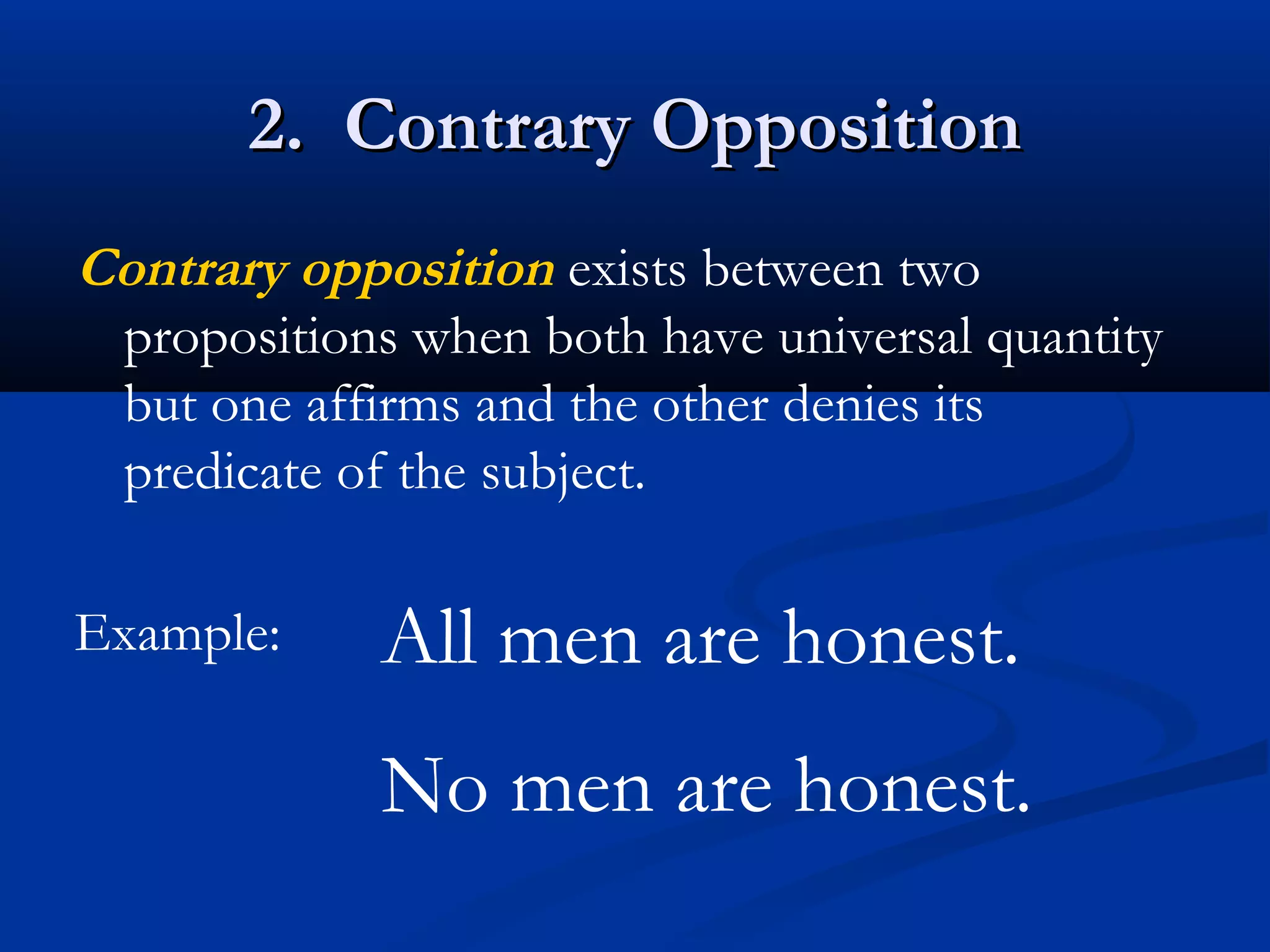2. Contrary Opposition2. Contrary Opposition
Contrary opposition exists between two
propositions when both have universal quantity
but one affirms and the other denies its
predicate of the subject.
Example: All men are honest.
No men are honest.
 
