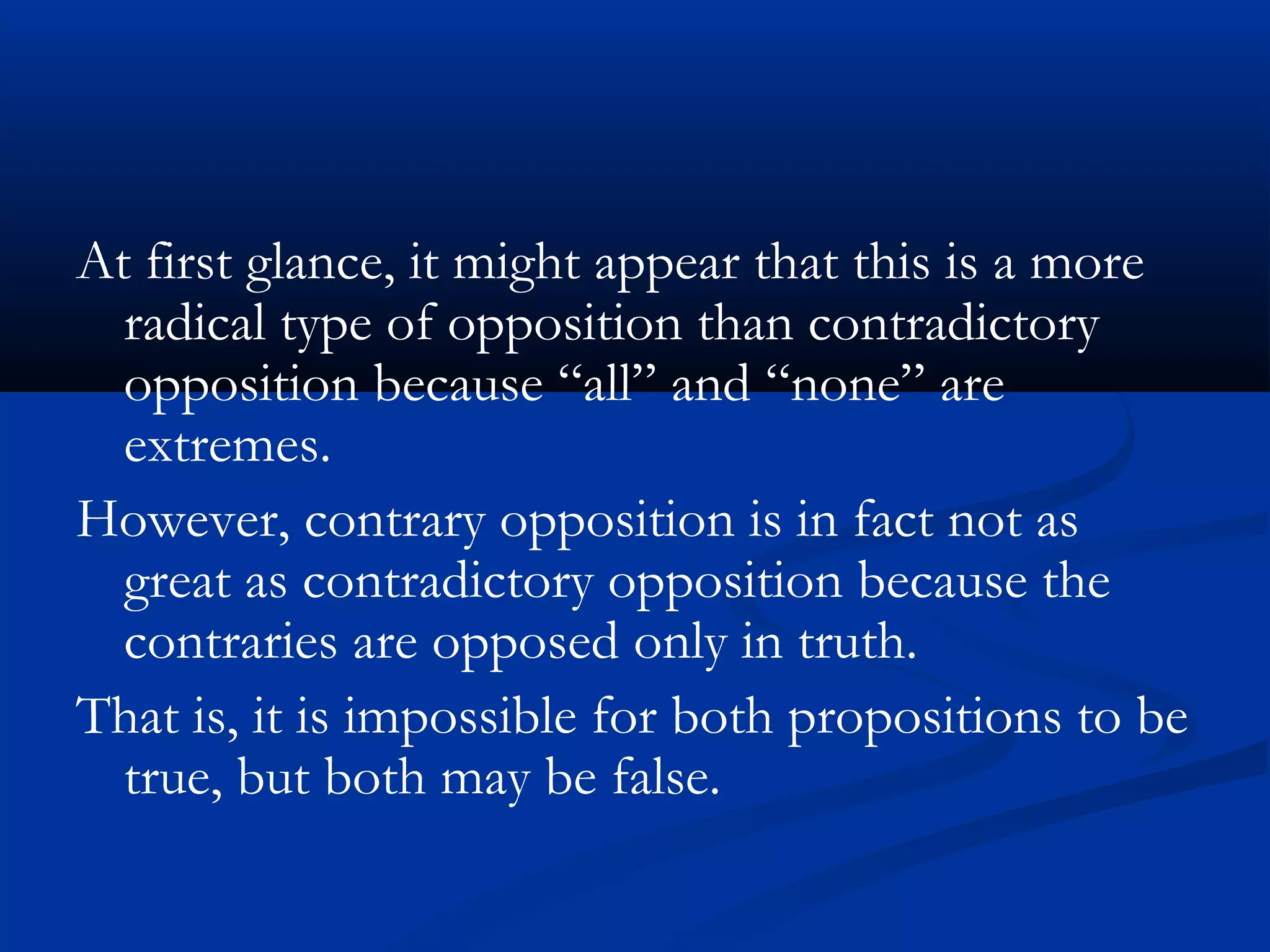 At first glance, it might appear that this is a more
radical type of opposition than contradictory
opposition because “all” and “none” are
extremes.
However, contrary opposition is in fact not as
great as contradictory opposition because the
contraries are opposed only in truth.
That is, it is impossible for both propositions to be
true, but both may be false.
 