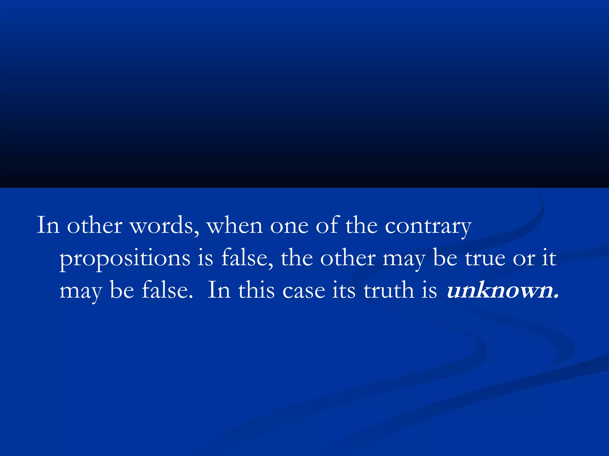 In other words, when one of the contrary
propositions is false, the other may be true or it
may be false. In this case its truth is unknown.
 
