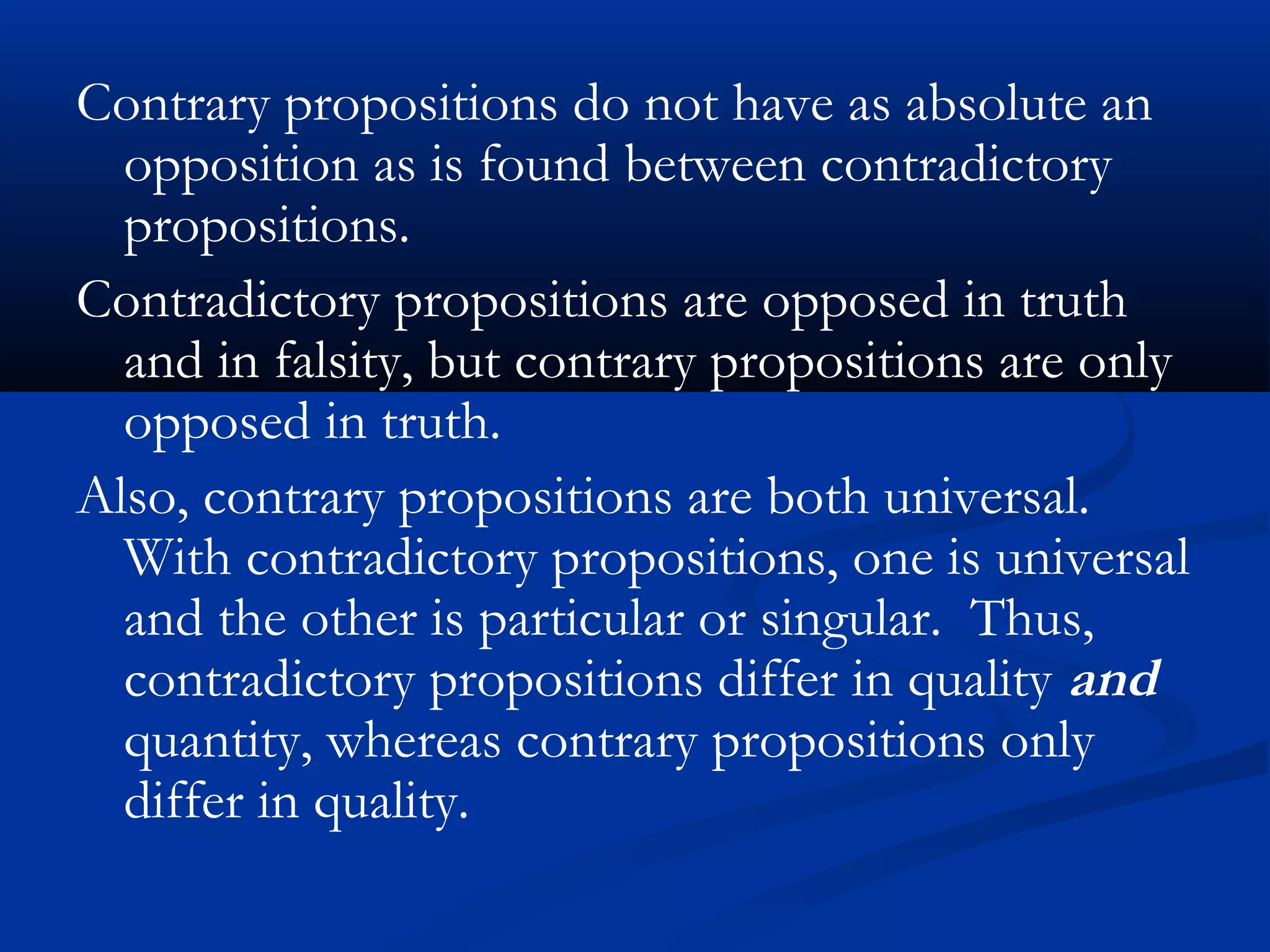 Contrary propositions do not have as absolute an
opposition as is found between contradictory
propositions.
Contradictory propositions are opposed in truth
and in falsity, but contrary propositions are only
opposed in truth.
Also, contrary propositions are both universal.
With contradictory propositions, one is universal
and the other is particular or singular. Thus,
contradictory propositions differ in quality and
quantity, whereas contrary propositions only
differ in quality.
 