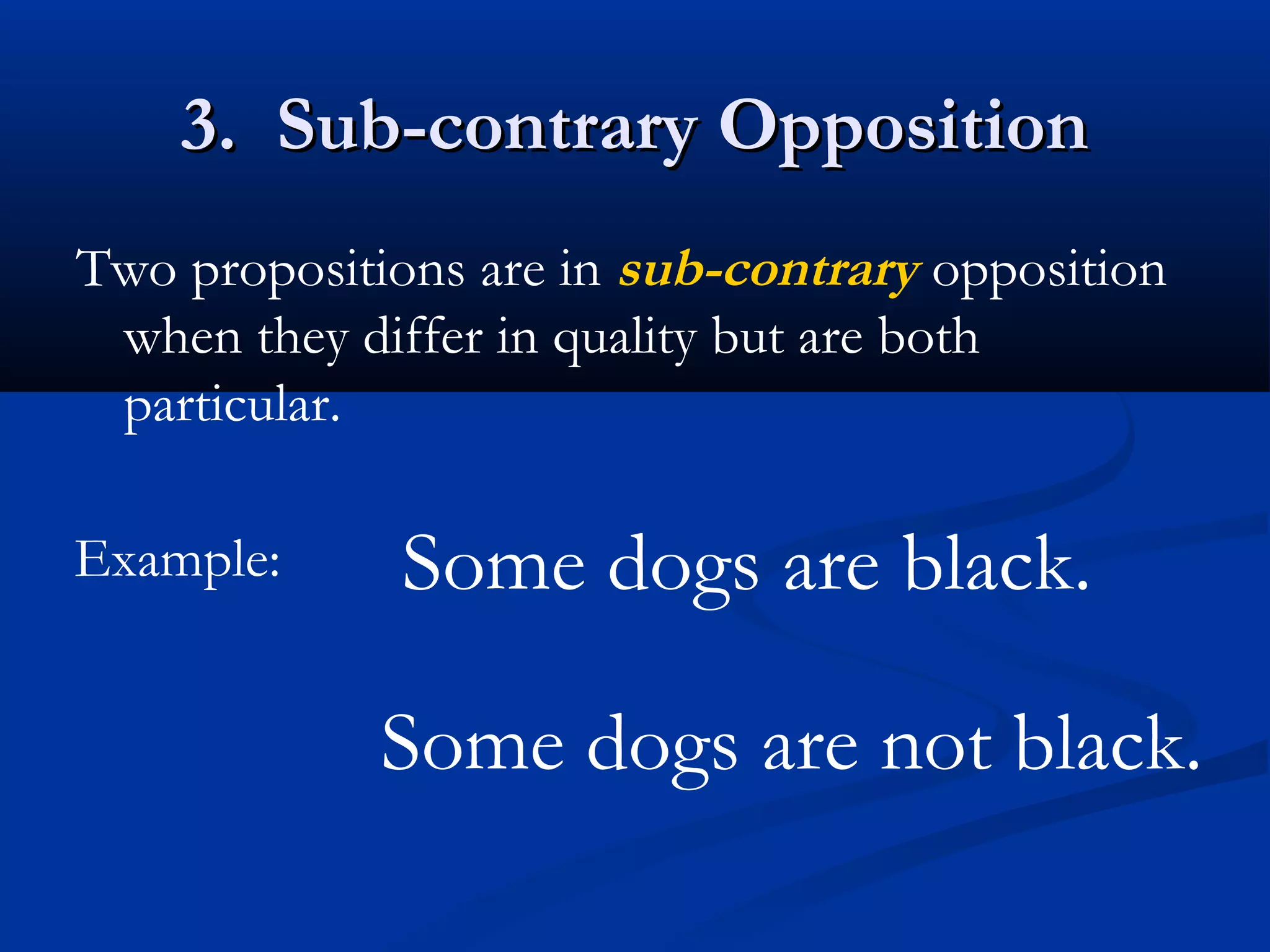 3. Sub-contrary Opposition3. Sub-contrary Opposition
Two propositions are in sub-contrary opposition
when they differ in quality but are both
particular.
Example: Some dogs are black.
Some dogs are not black.
 