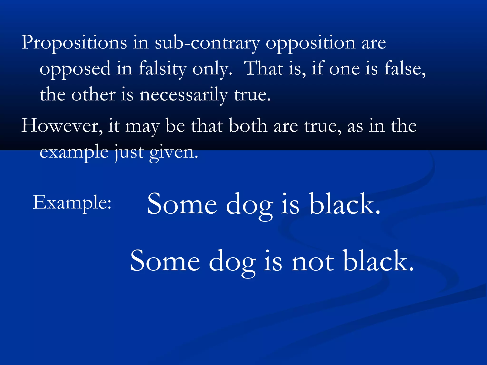 Propositions in sub-contrary opposition are
opposed in falsity only. That is, if one is false,
the other is necessarily true.
However, it may be that both are true, as in the
example just given.
Example: Some dog is black.
Some dog is not black.
 