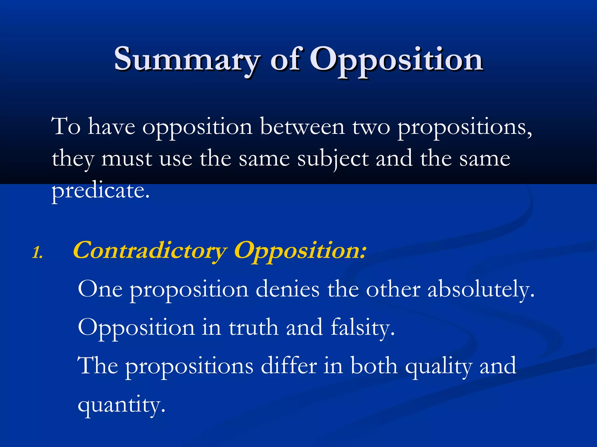 Summary of OppositionSummary of Opposition
1. Contradictory Opposition:
One proposition denies the other absolutely.
Opposition in truth and falsity.
The propositions differ in both quality and
quantity.
To have opposition between two propositions,
they must use the same subject and the same
predicate.
 