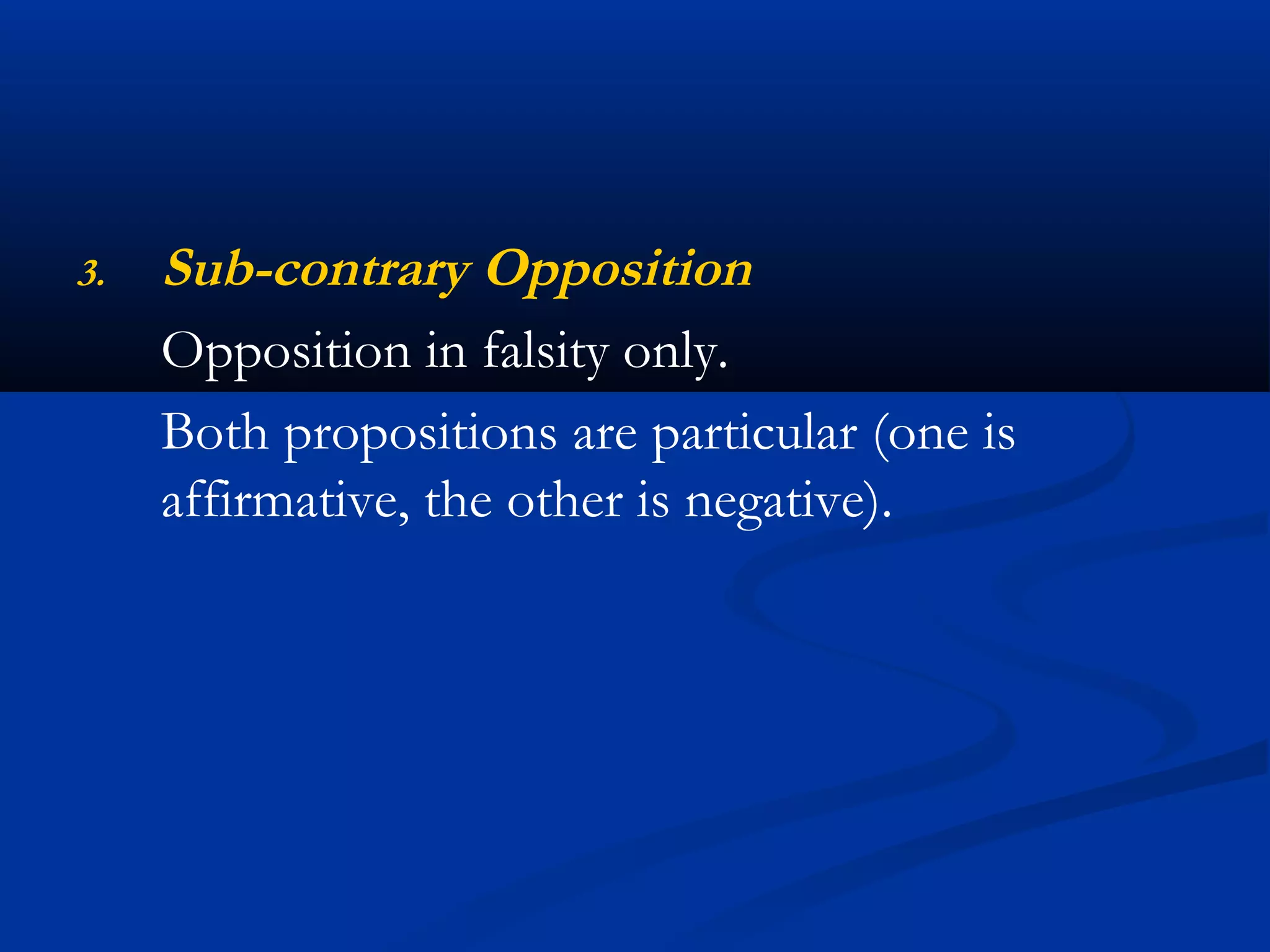 3. Sub-contrary Opposition
Opposition in falsity only.
Both propositions are particular (one is
affirmative, the other is negative).
 