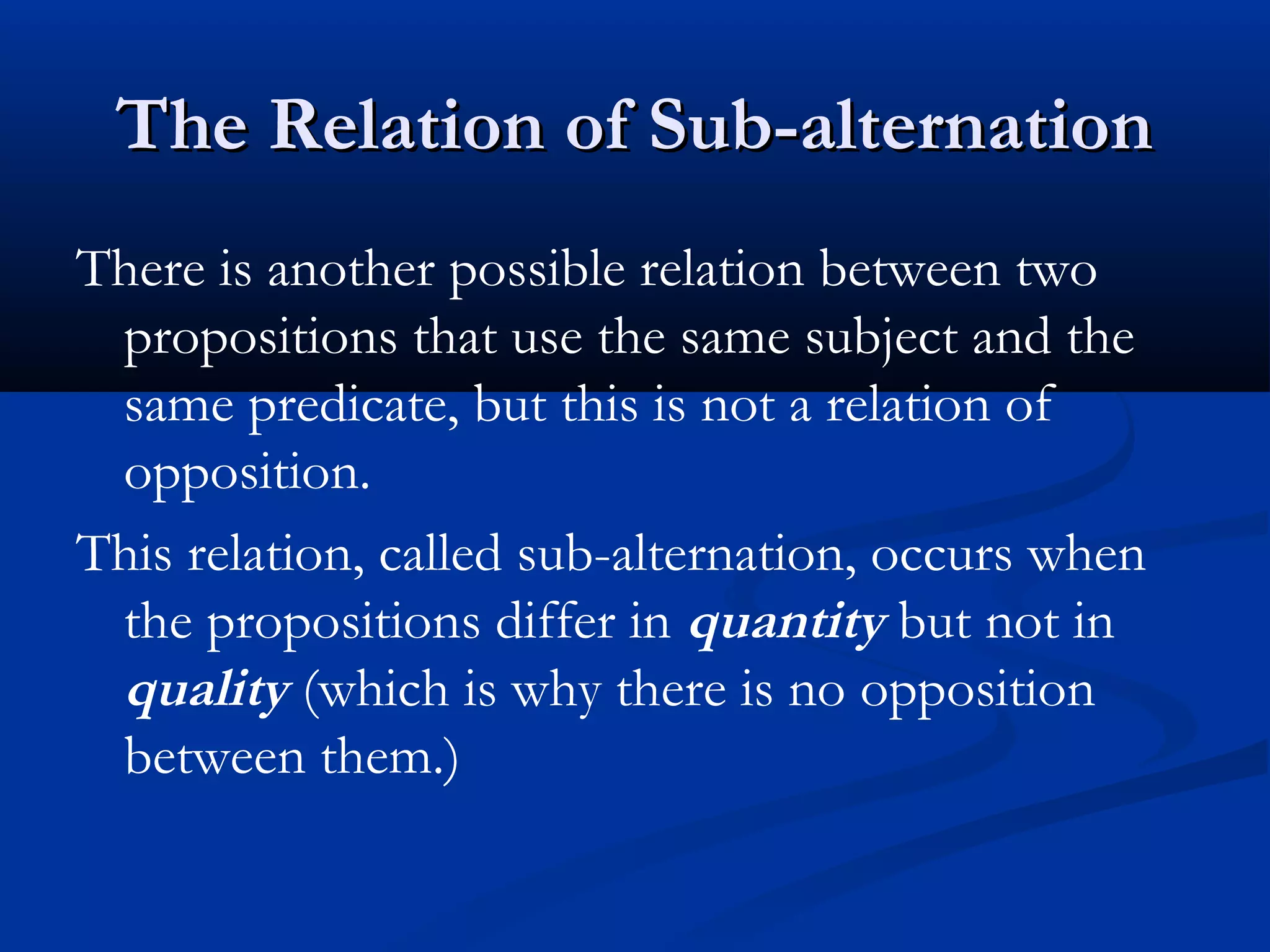 The Relation of Sub-alternationThe Relation of Sub-alternation
There is another possible relation between two
propositions that use the same subject and the
same predicate, but this is not a relation of
opposition.
This relation, called sub-alternation, occurs when
the propositions differ in quantity but not in
quality (which is why there is no opposition
between them.)
 