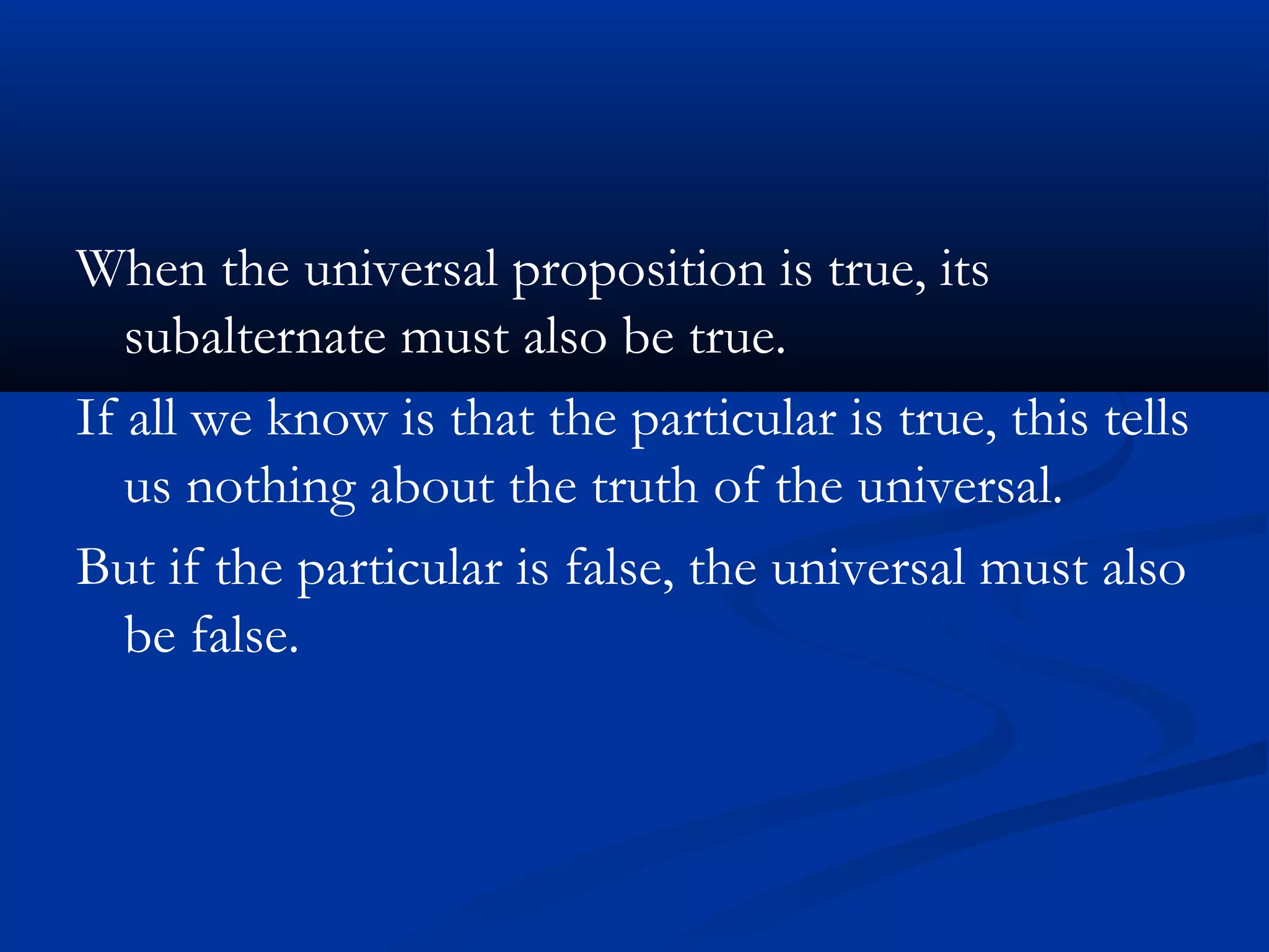 When the universal proposition is true, its
subalternate must also be true.
If all we know is that the particular is true, this tells
us nothing about the truth of the universal.
But if the particular is false, the universal must also
be false.
 