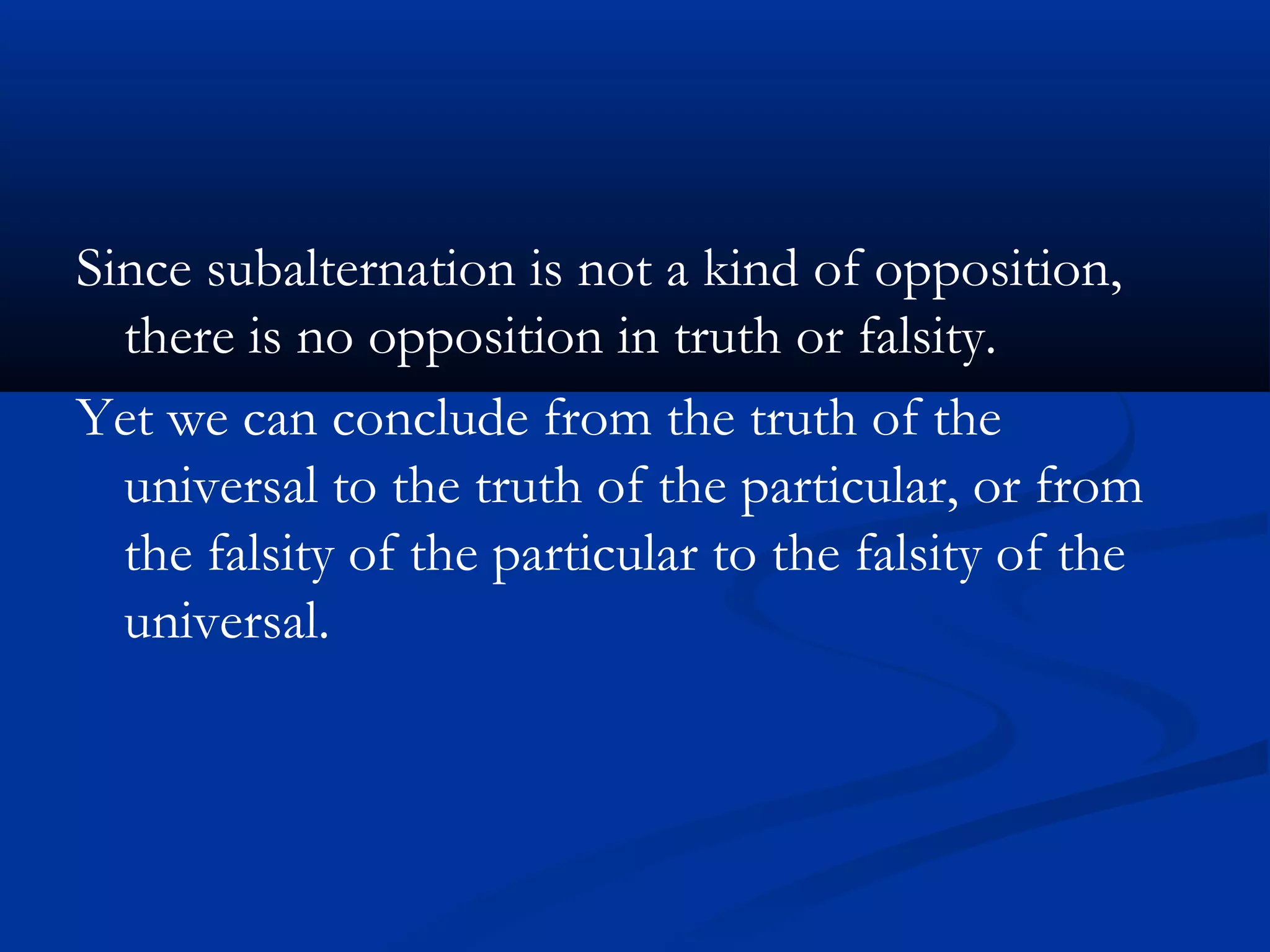 Since subalternation is not a kind of opposition,
there is no opposition in truth or falsity.
Yet we can conclude from the truth of the
universal to the truth of the particular, or from
the falsity of the particular to the falsity of the
universal.
 
