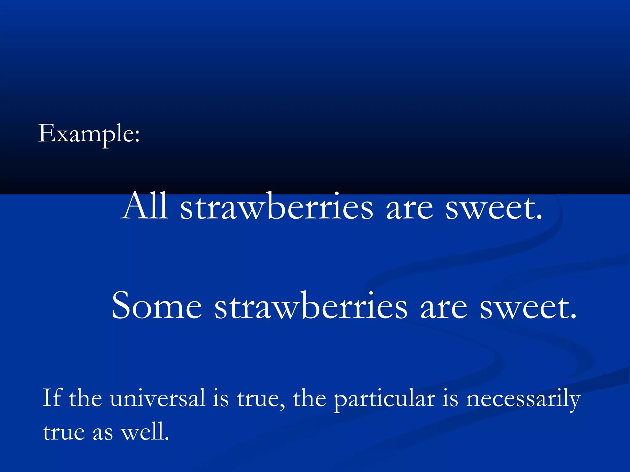 Example:
All strawberries are sweet.
Some strawberries are sweet.
If the universal is true, the particular is necessarily
true as well.
 
