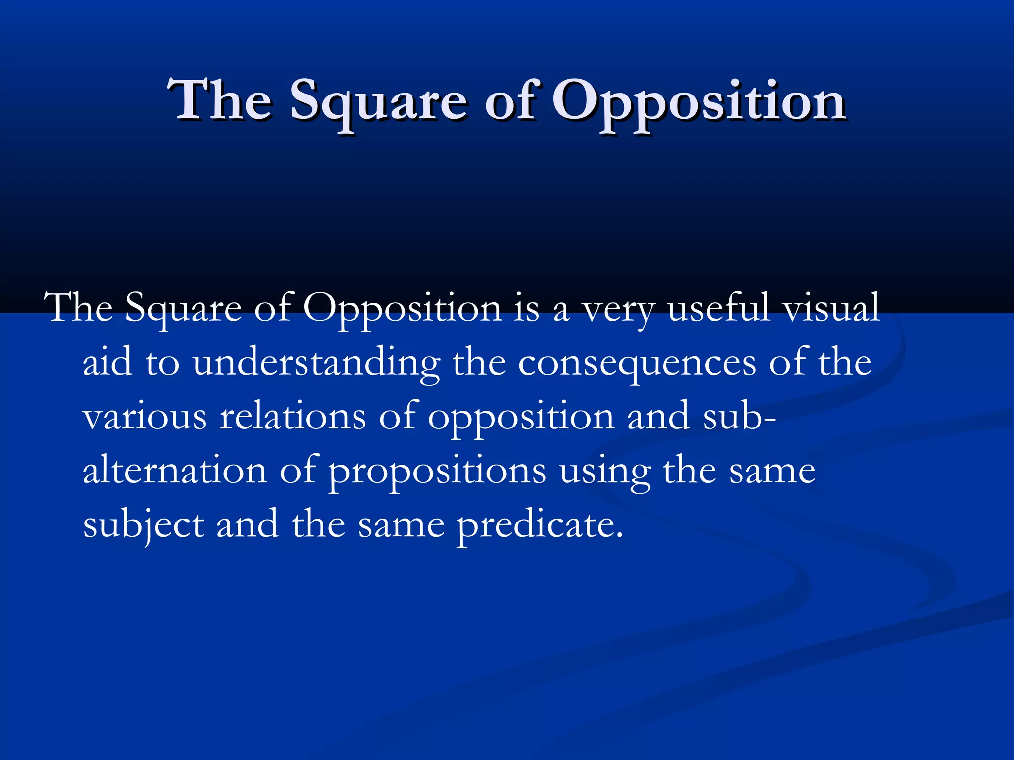 The Square of OppositionThe Square of Opposition
The Square of Opposition is a very useful visual
aid to understanding the consequences of the
various relations of opposition and sub-
alternation of propositions using the same
subject and the same predicate.
 