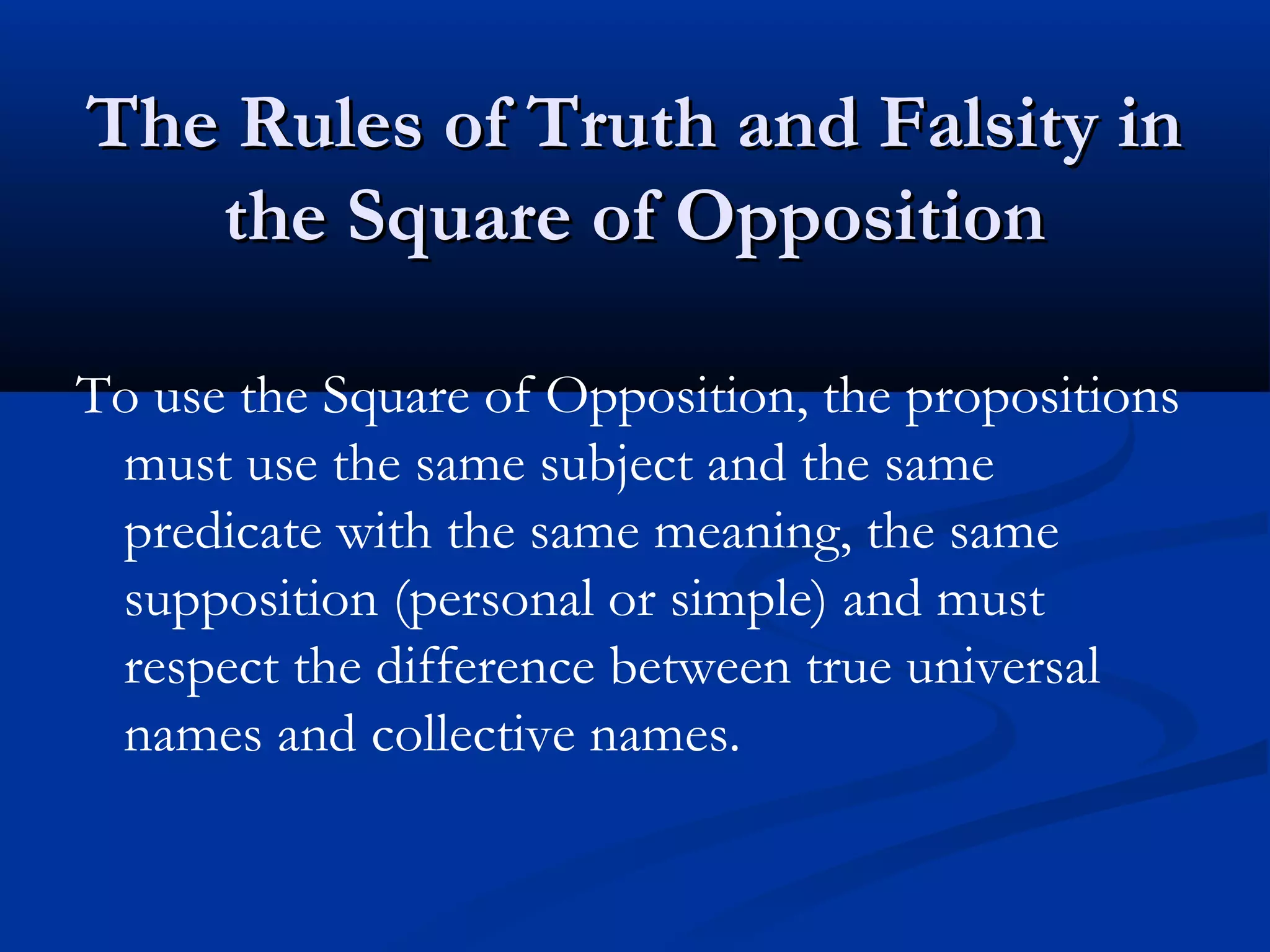 The Rules of Truth and Falsity inThe Rules of Truth and Falsity in
the Square of Oppositionthe Square of Opposition
To use the Square of Opposition, the propositions
must use the same subject and the same
predicate with the same meaning, the same
supposition (personal or simple) and must
respect the difference between true universal
names and collective names.
 