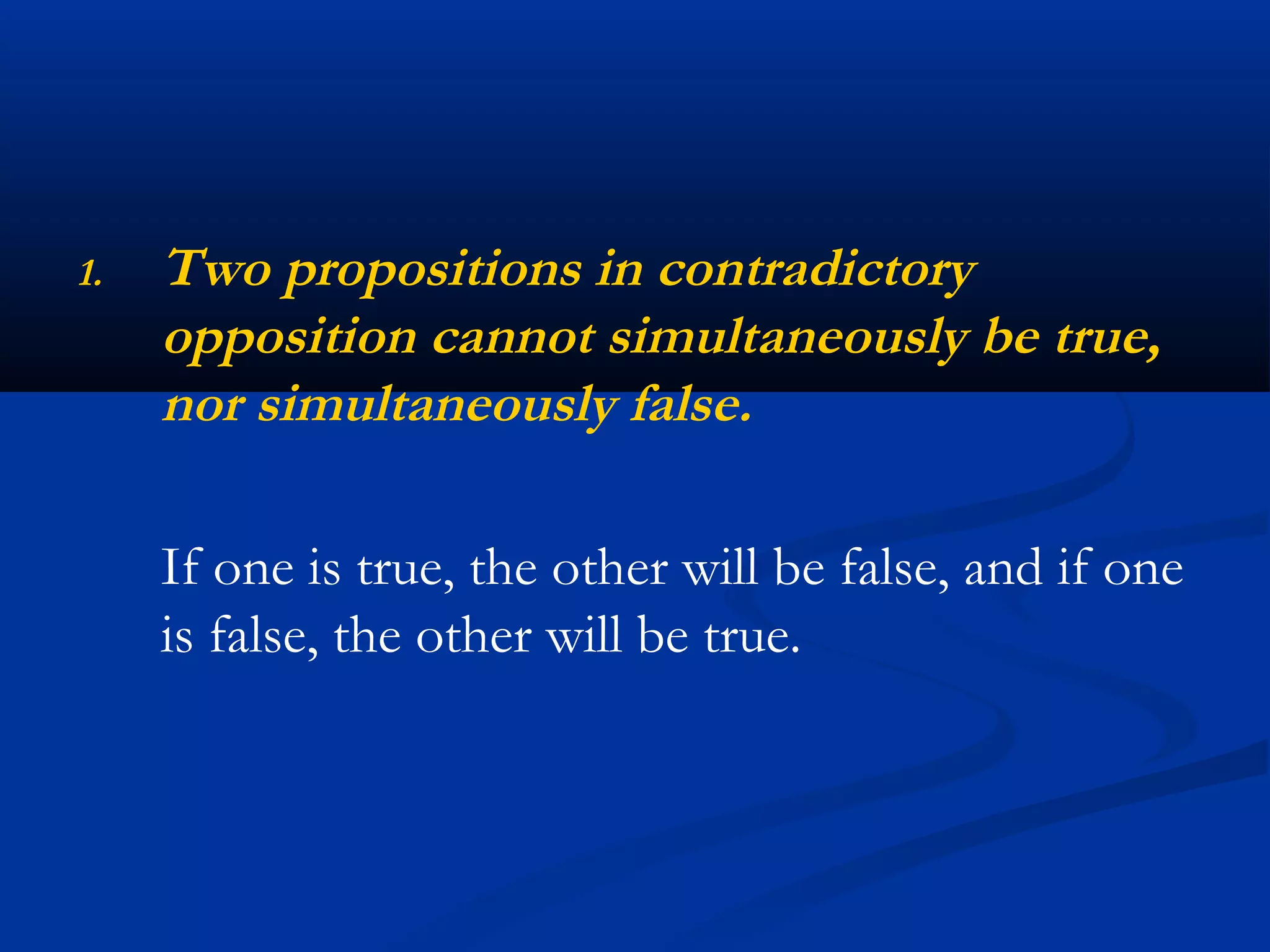 1. Two propositions in contradictory
opposition cannot simultaneously be true,
nor simultaneously false.
If one is true, the other will be false, and if one
is false, the other will be true.
 