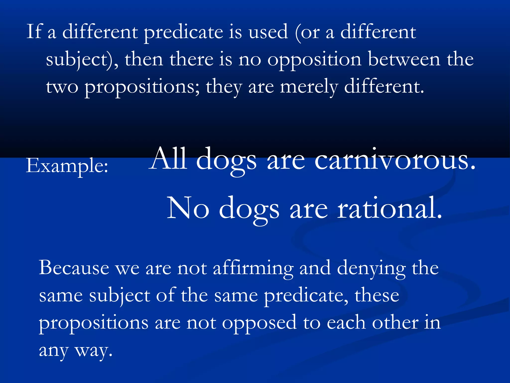 If a different predicate is used (or a different
subject), then there is no opposition between the
two propositions; they are merely different.
Example: All dogs are carnivorous.
No dogs are rational.
Because we are not affirming and denying the
same subject of the same predicate, these
propositions are not opposed to each other in
any way.
 