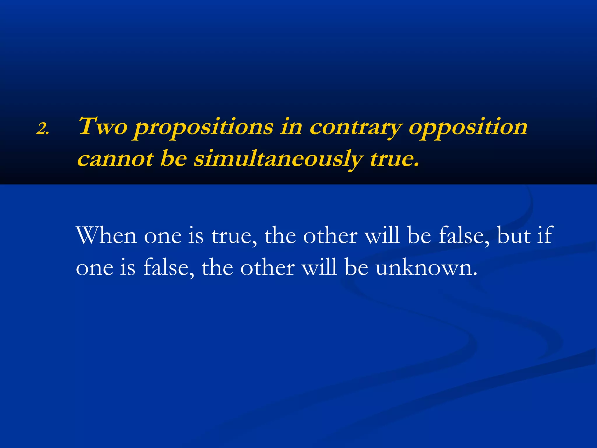 2. Two propositions in contrary opposition
cannot be simultaneously true.
When one is true, the other will be false, but if
one is false, the other will be unknown.
 