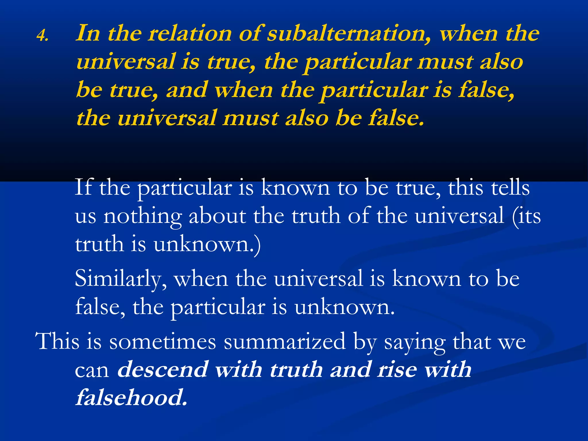 4. In the relation of subalternation, when the
universal is true, the particular must also
be true, and when the particular is false,
the universal must also be false.
If the particular is known to be true, this tells
us nothing about the truth of the universal (its
truth is unknown.)
Similarly, when the universal is known to be
false, the particular is unknown.
This is sometimes summarized by saying that we
can descend with truth and rise with
falsehood.
 