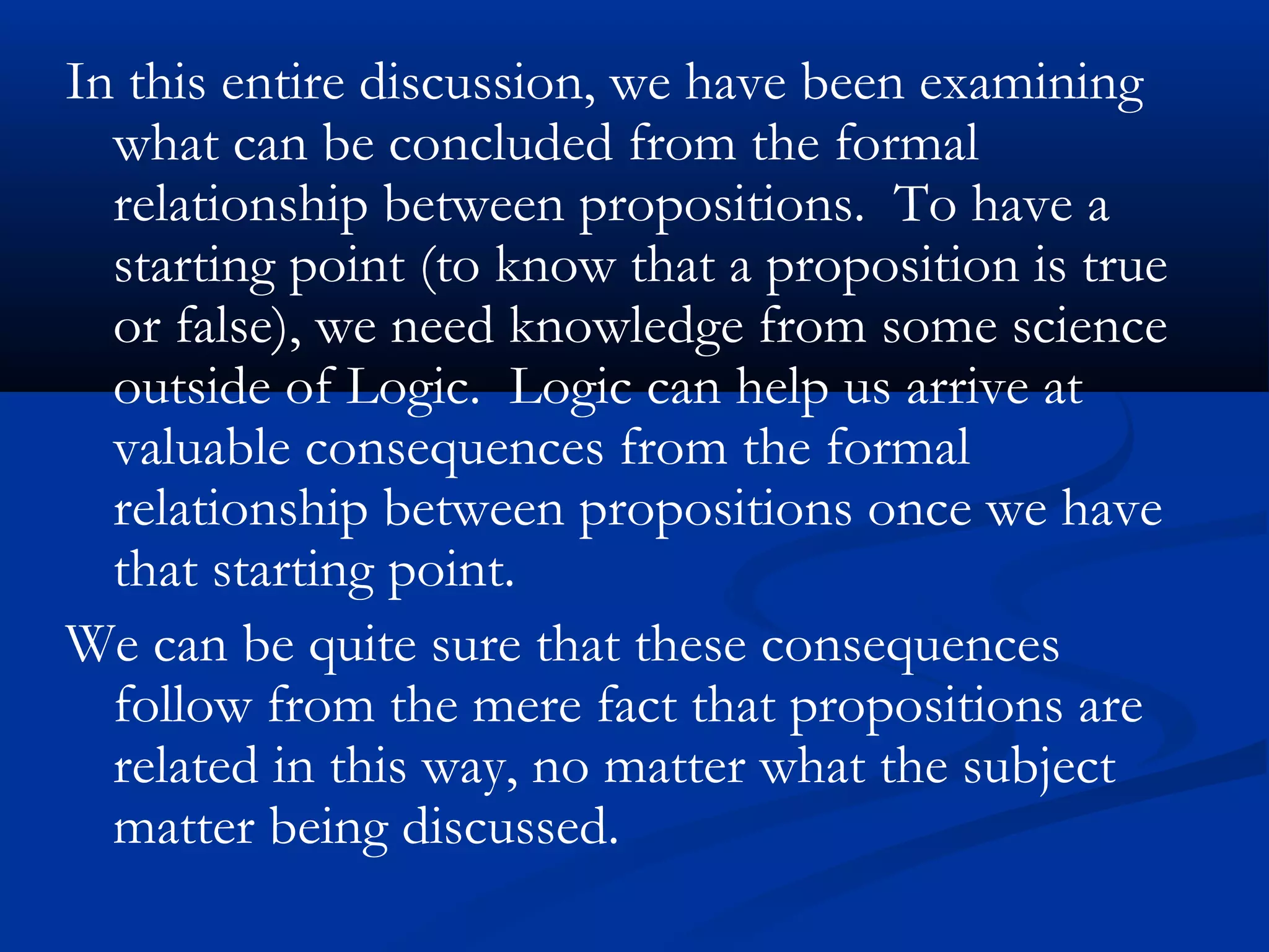 In this entire discussion, we have been examining
what can be concluded from the formal
relationship between propositions. To have a
starting point (to know that a proposition is true
or false), we need knowledge from some science
outside of Logic. Logic can help us arrive at
valuable consequences from the formal
relationship between propositions once we have
that starting point.
We can be quite sure that these consequences
follow from the mere fact that propositions are
related in this way, no matter what the subject
matter being discussed.
 
