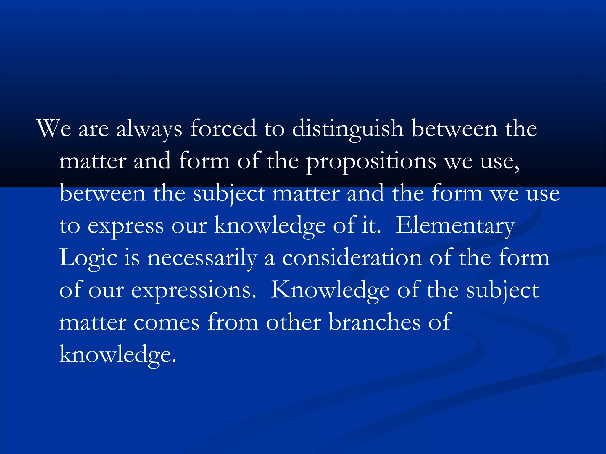 We are always forced to distinguish between the
matter and form of the propositions we use,
between the subject matter and the form we use
to express our knowledge of it. Elementary
Logic is necessarily a consideration of the form
of our expressions. Knowledge of the subject
matter comes from other branches of
knowledge.
 
