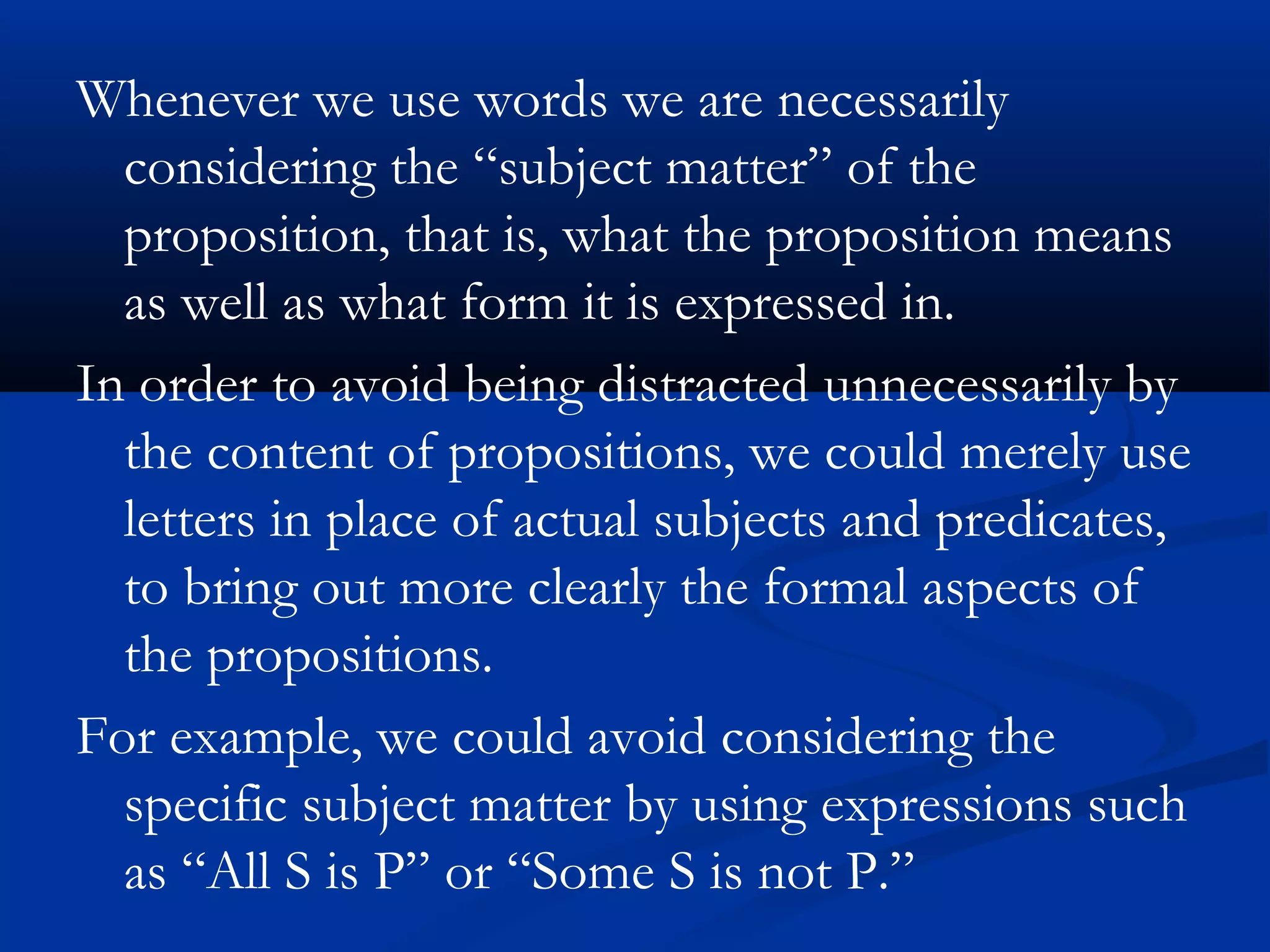 Whenever we use words we are necessarily
considering the “subject matter” of the
proposition, that is, what the proposition means
as well as what form it is expressed in.
In order to avoid being distracted unnecessarily by
the content of propositions, we could merely use
letters in place of actual subjects and predicates,
to bring out more clearly the formal aspects of
the propositions.
For example, we could avoid considering the
specific subject matter by using expressions such
as “All S is P” or “Some S is not P.”
 