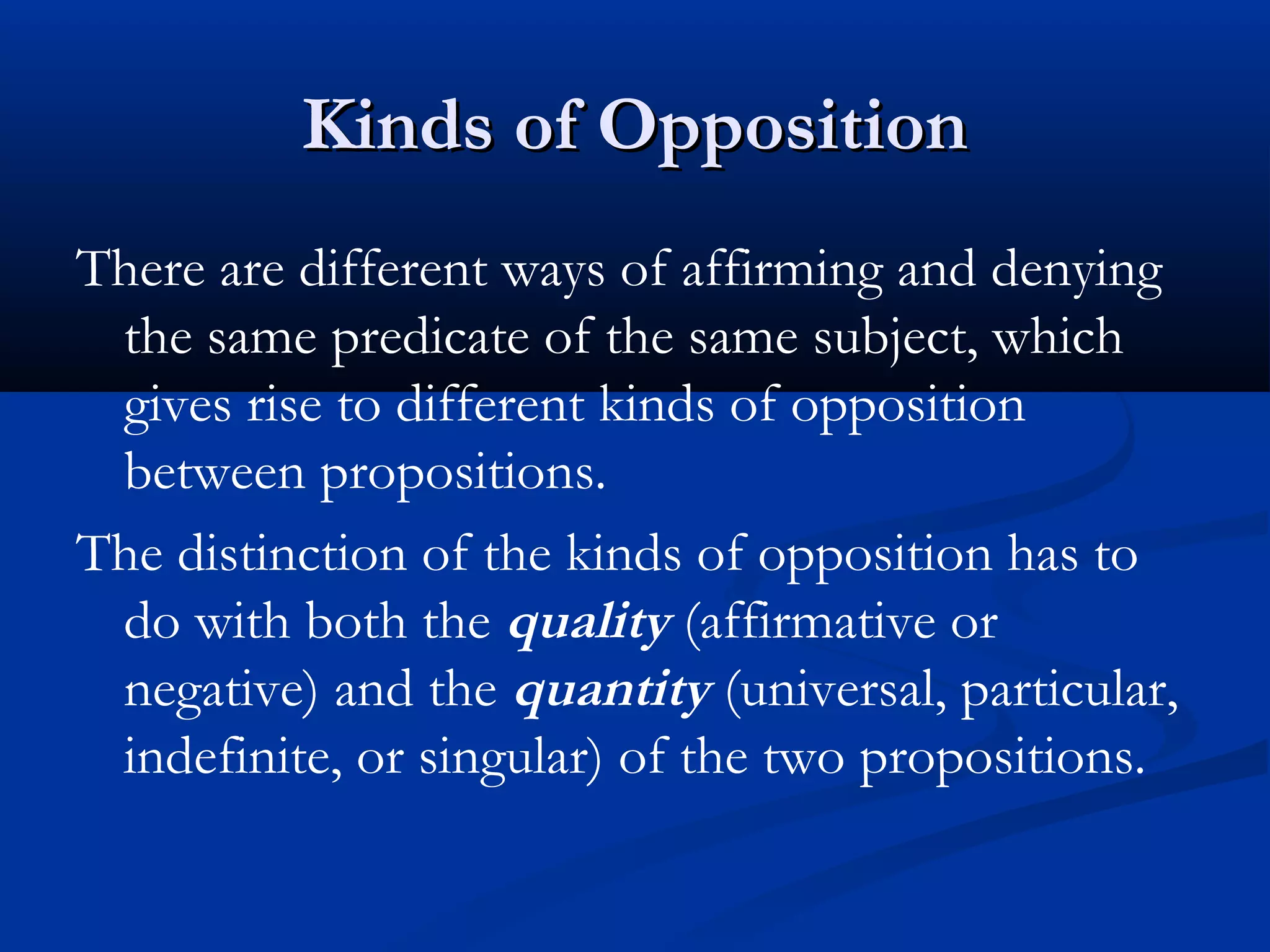 Kinds of OppositionKinds of Opposition
There are different ways of affirming and denying
the same predicate of the same subject, which
gives rise to different kinds of opposition
between propositions.
The distinction of the kinds of opposition has to
do with both the quality (affirmative or
negative) and the quantity (universal, particular,
indefinite, or singular) of the two propositions.
 