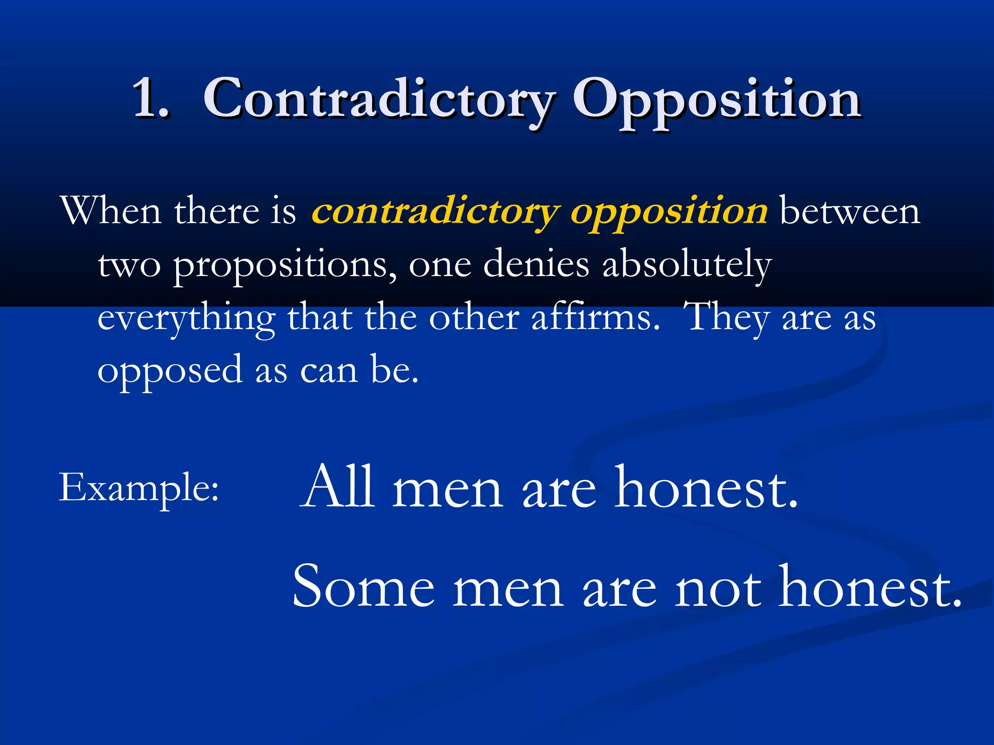 1. Contradictory Opposition1. Contradictory Opposition
When there is contradictory opposition between
two propositions, one denies absolutely
everything that the other affirms. They are as
opposed as can be.
Example: All men are honest.
Some men are not honest.
 