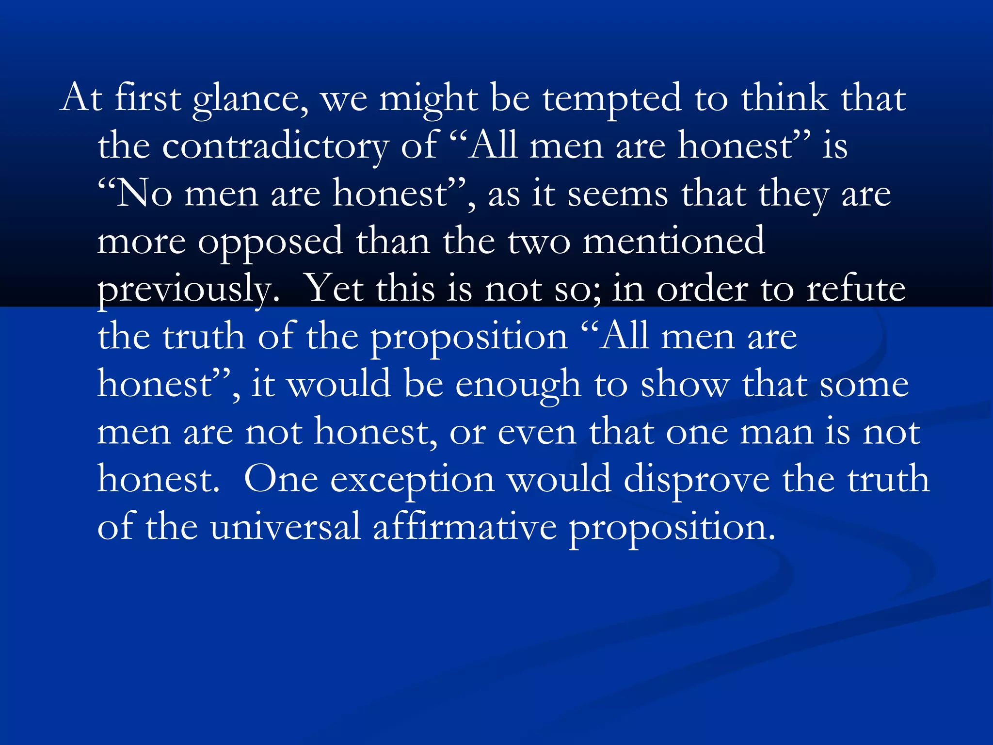 At first glance, we might be tempted to think that
the contradictory of “All men are honest” is
“No men are honest”, as it seems that they are
more opposed than the two mentioned
previously. Yet this is not so; in order to refute
the truth of the proposition “All men are
honest”, it would be enough to show that some
men are not honest, or even that one man is not
honest. One exception would disprove the truth
of the universal affirmative proposition.
 