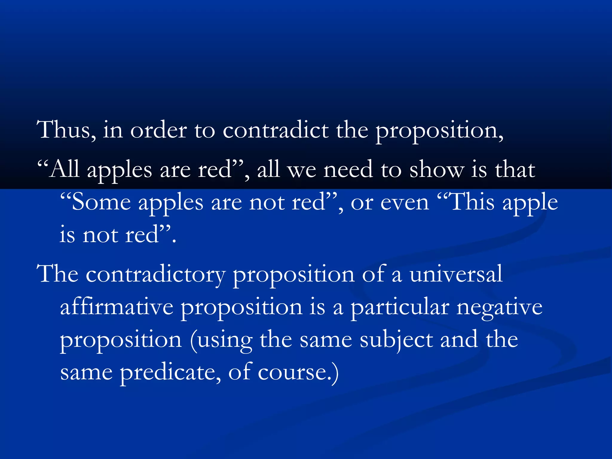 Thus, in order to contradict the proposition,
“All apples are red”, all we need to show is that
“Some apples are not red”, or even “This apple
is not red”.
The contradictory proposition of a universal
affirmative proposition is a particular negative
proposition (using the same subject and the
same predicate, of course.)
 