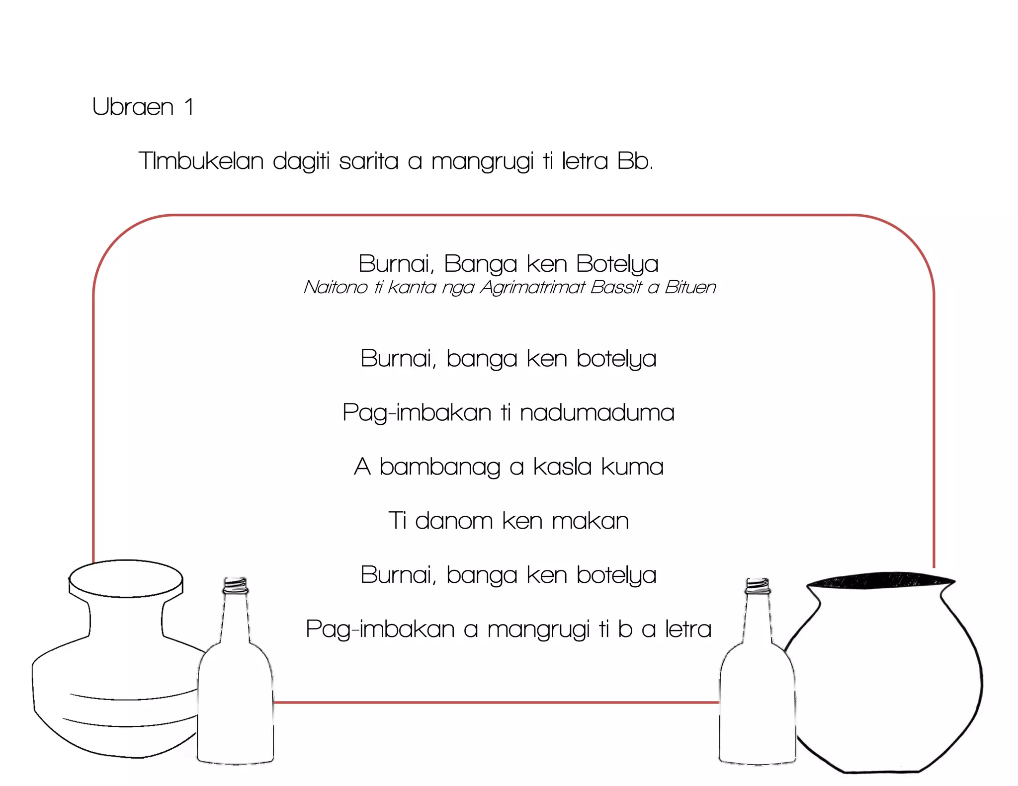 Ubraen 1
TImbukelan dagiti sarita a mangrugi ti letra Bb.
Burnai, Banga ken Botelya
Naitono ti kanta nga Agrimatrimat Bassit a Bituen
Burnai, banga ken botelya
Pag-imbakan ti nadumaduma
A bambanag a kasla kuma
Ti danom ken makan
Burnai, banga ken botelya
Pag-imbakan a mangrugi ti b a letra
 