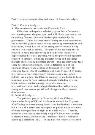 Part I:Introduction-objective and scope of financial analysis
Part II: Country Analysis
A. Macroeconomic Analysis and Economic Ties
China has undergone a relatively great deal of economic
restructuring over the past year and will likely continue to do
so moving forward, due to initiatives put in place by the
government. China has been transitioning from an investment-
and export-led growth model to one driven by consumption and
innovation, which has led to the emergence of what is being
called a two-track economy. The part of the economy that is
focused in basic manufacturing and traditional industries is
experiencing difficulty growing, while the part of the economy
focused in services, advanced manufacturing and consumer
markets shows strong potential growth. The economy does face
some potential risks though. Due to deterioration of the
financial structure and decline of financial efficiency, the
economy faces risks of stagflation and risks triggered by rising
interest rates, worsening family finances and a real estate
bubble. As a whole, the Chinese economy is predicted to have
long-term growth from various dividends including system,
labor, science and technology, natural resources,
internationalization and ecologicalization that will promote
strong and continuous growth and changes in the economic
development.
B. Political Analysis
The political power in China is called the Chinese
Communist Party (CCP)and has been in control for 63 years.
Conflicting interests among leaders and institutions is common,
but a state of a permanent monopoly on power and intolerance
of those who question its right to rule still exists. There is,
however, a collective leadership body of China's most senior
leadership body, known as the Communist Party's Politburo
Standing Committee (PSC). In the PSC the leaders are ranked
 