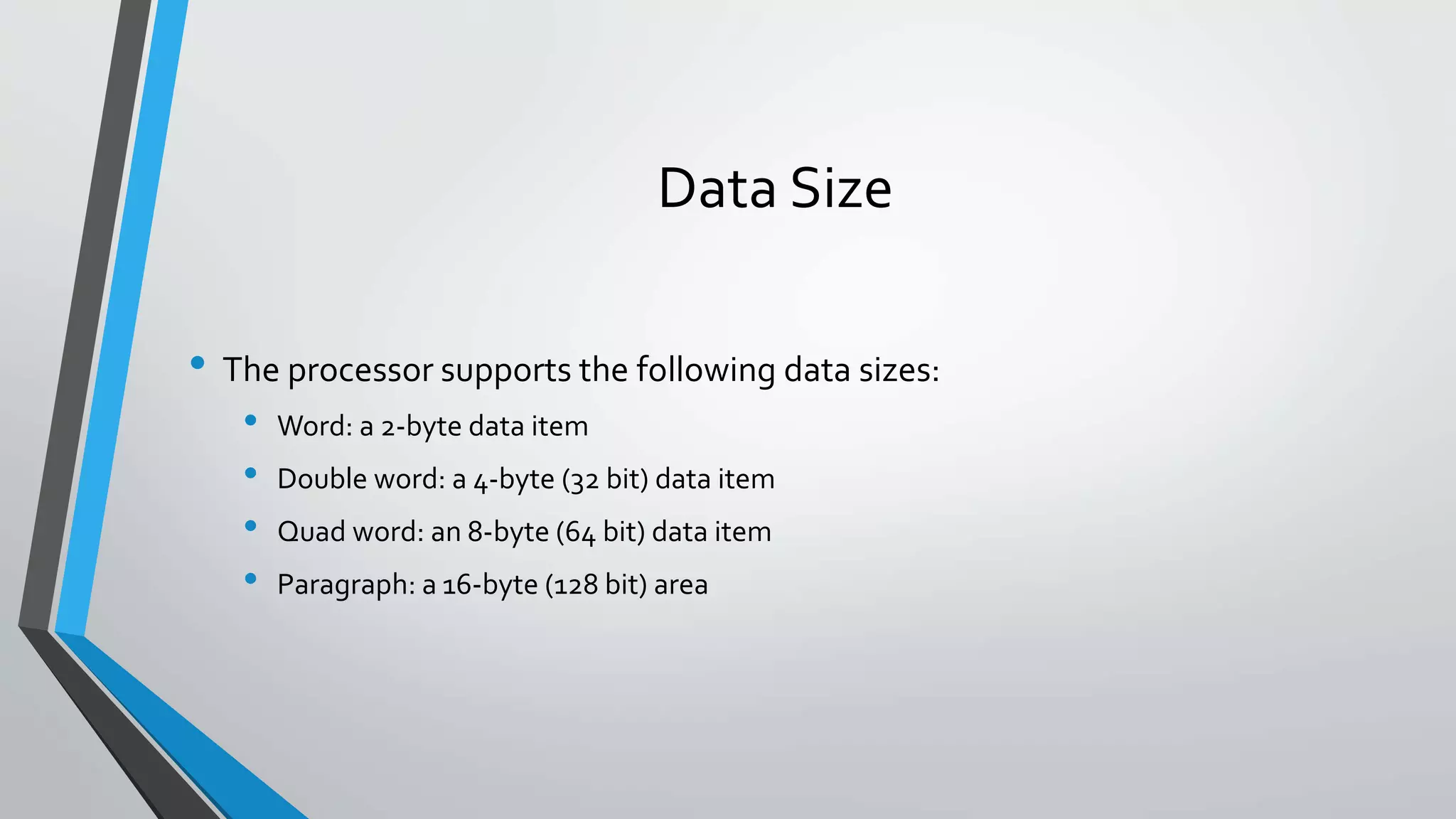 Data Size
• The processor supports the following data sizes:
•
•
•
•

Word: a 2-byte data item
Double word: a 4-byte (32 bit) data item
Quad word: an 8-byte (64 bit) data item
Paragraph: a 16-byte (128 bit) area

 