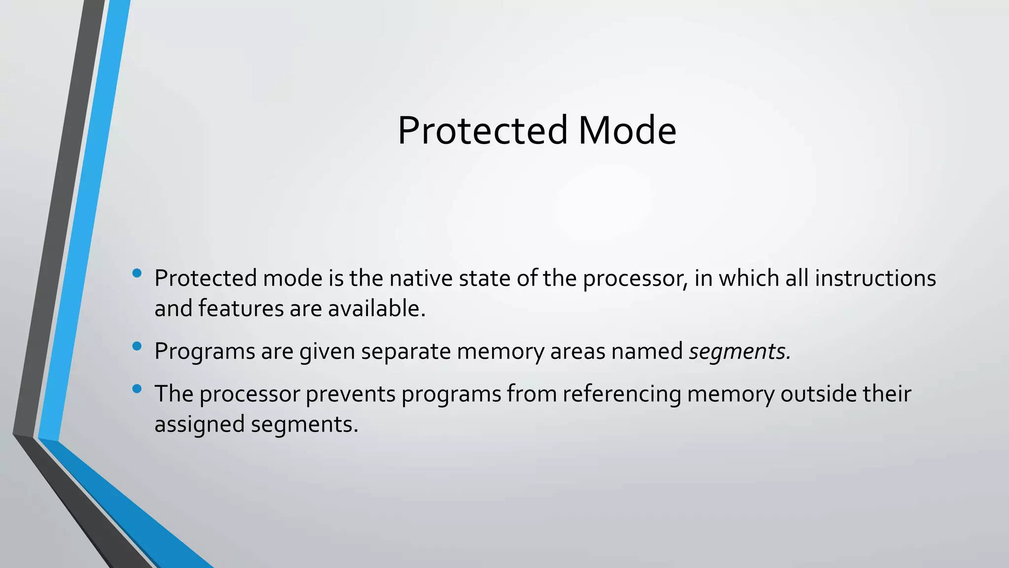 Protected Mode
• Protected mode is the native state of the processor, in which all instructions
and features are available.

• Programs are given separate memory areas named segments.
• The processor prevents programs from referencing memory outside their
assigned segments.

 