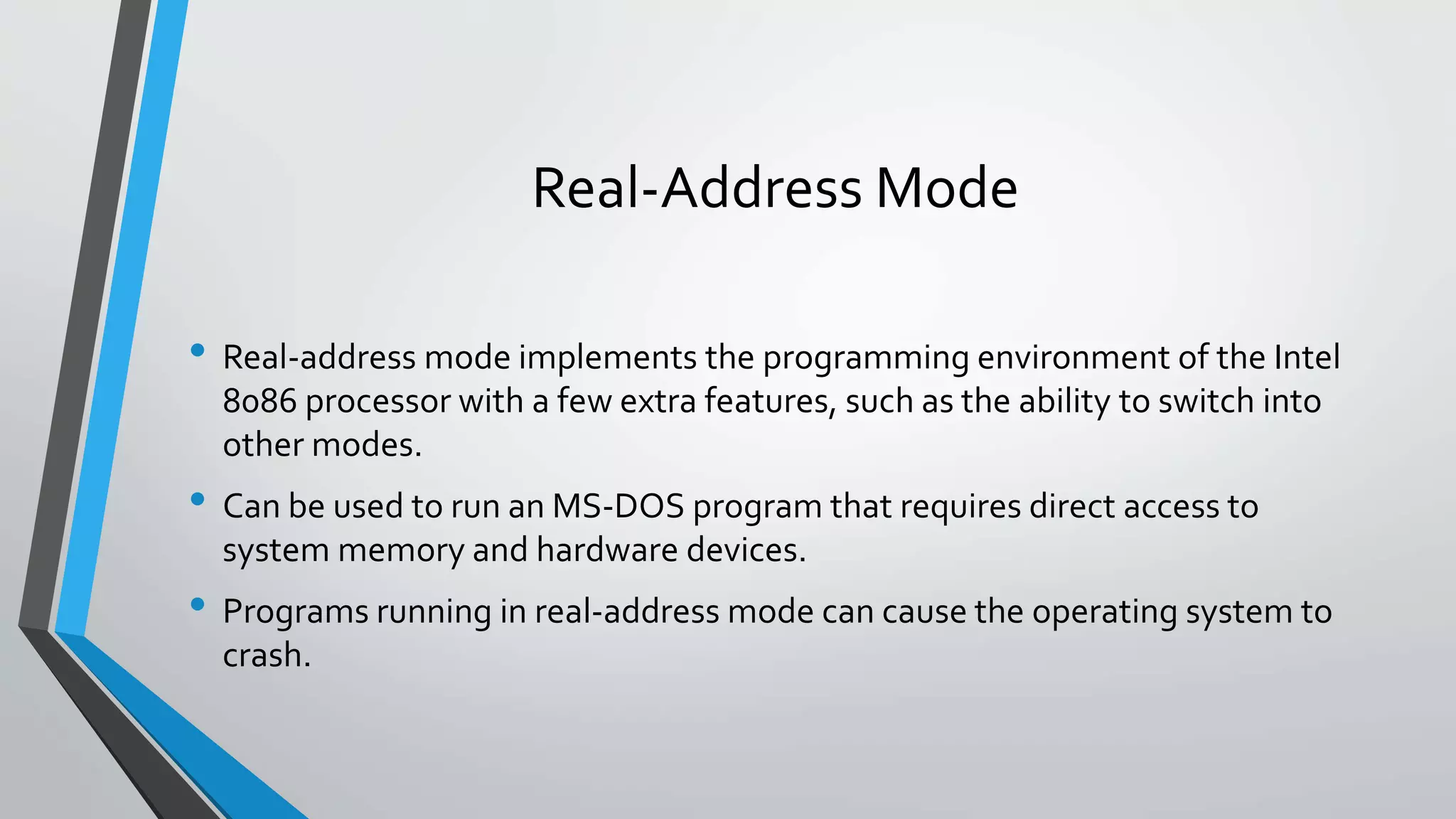 Real-Address Mode
• Real-address mode implements the programming environment of the Intel
8086 processor with a few extra features, such as the ability to switch into
other modes.

• Can be used to run an MS-DOS program that requires direct access to
system memory and hardware devices.

• Programs running in real-address mode can cause the operating system to
crash.

 