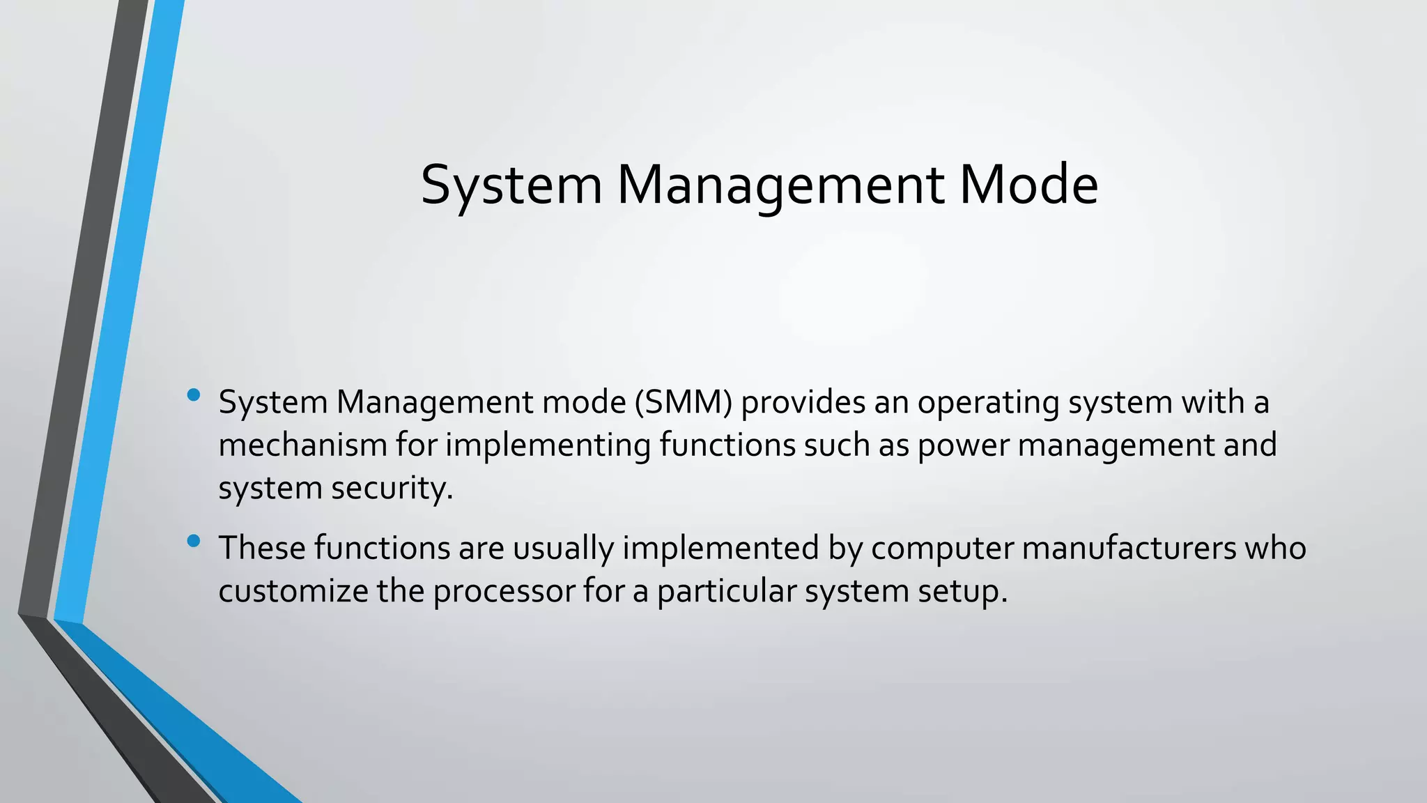 System Management Mode
• System Management mode (SMM) provides an operating system with a
mechanism for implementing functions such as power management and
system security.

• These functions are usually implemented by computer manufacturers who
customize the processor for a particular system setup.

 