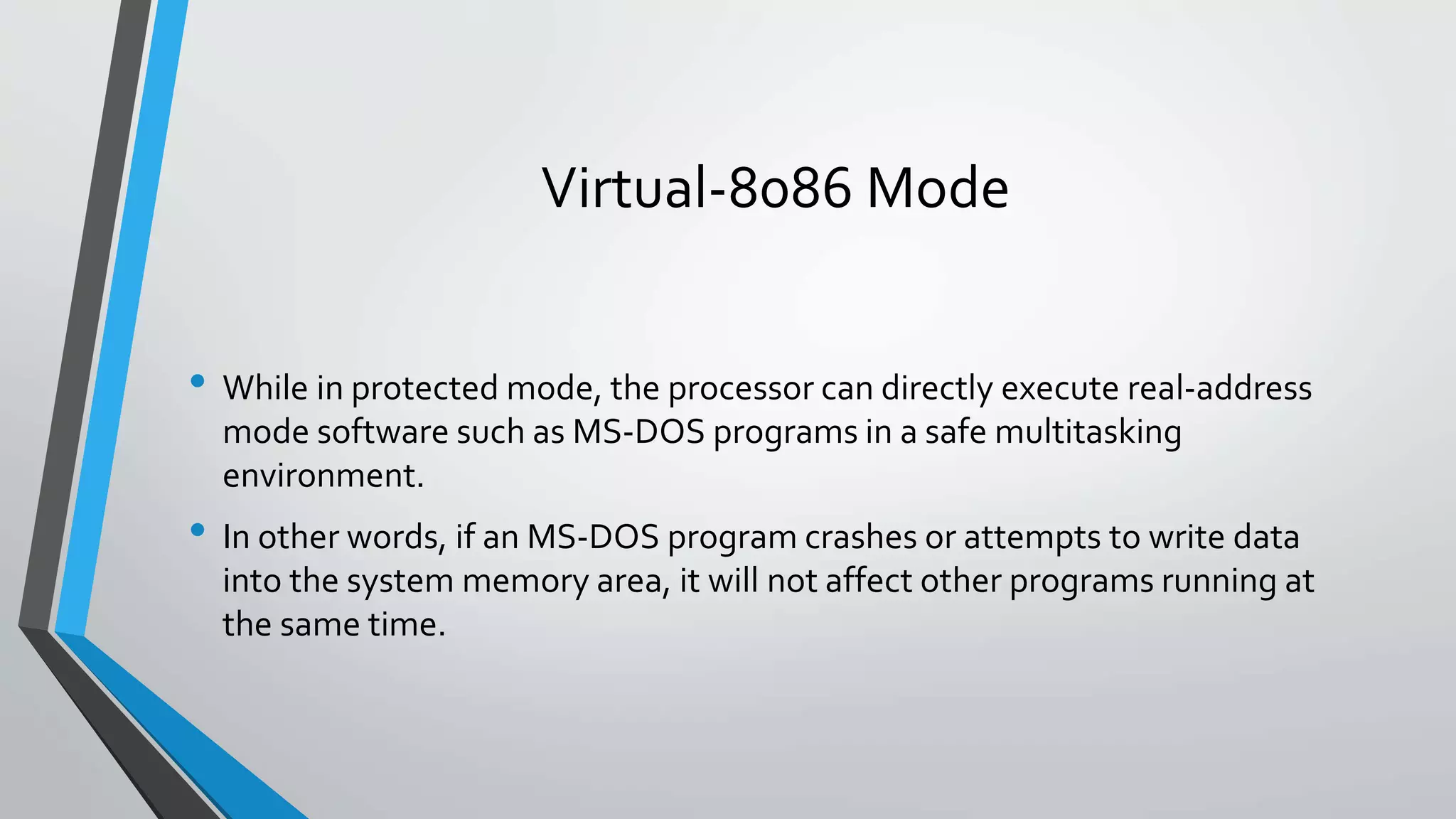 Virtual-8086 Mode
• While in protected mode, the processor can directly execute real-address
mode software such as MS-DOS programs in a safe multitasking
environment.

• In other words, if an MS-DOS program crashes or attempts to write data
into the system memory area, it will not affect other programs running at
the same time.

 