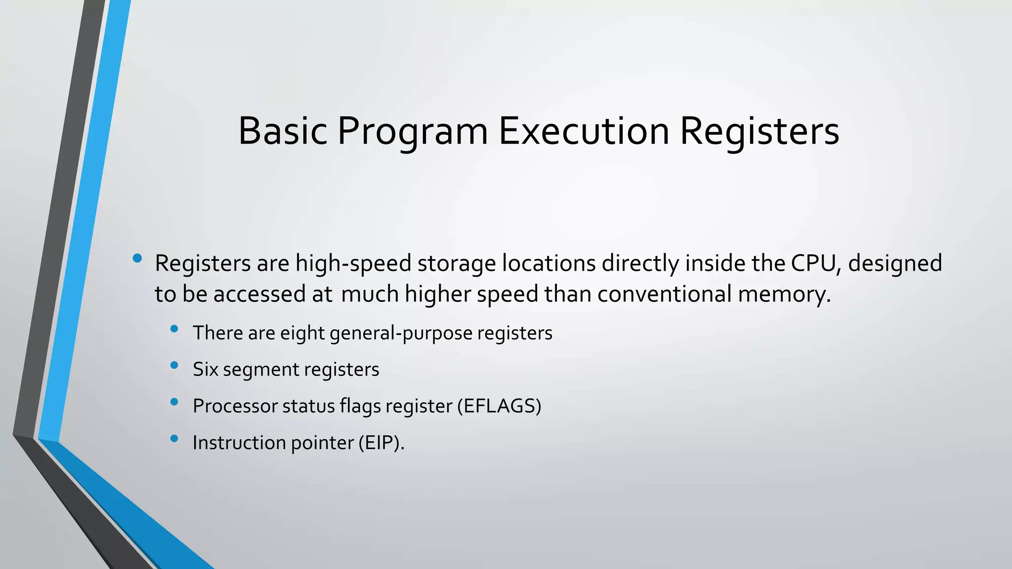 Basic Program Execution Registers
• Registers are high-speed storage locations directly inside the CPU, designed
to be accessed at much higher speed than conventional memory.

•
•
•
•

There are eight general-purpose registers
Six segment registers
Processor status flags register (EFLAGS)
Instruction pointer (EIP).

 