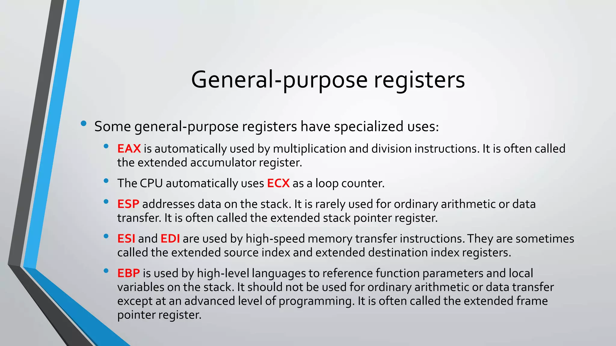 General-purpose registers
• Some general-purpose registers have specialized uses:
•

•
•
•
•

EAX is automatically used by multiplication and division instructions. It is often called
the extended accumulator register.
The CPU automatically uses ECX as a loop counter.
ESP addresses data on the stack. It is rarely used for ordinary arithmetic or data
transfer. It is often called the extended stack pointer register.
ESI and EDI are used by high-speed memory transfer instructions. They are sometimes
called the extended source index and extended destination index registers.
EBP is used by high-level languages to reference function parameters and local
variables on the stack. It should not be used for ordinary arithmetic or data transfer
except at an advanced level of programming. It is often called the extended frame
pointer register.

 