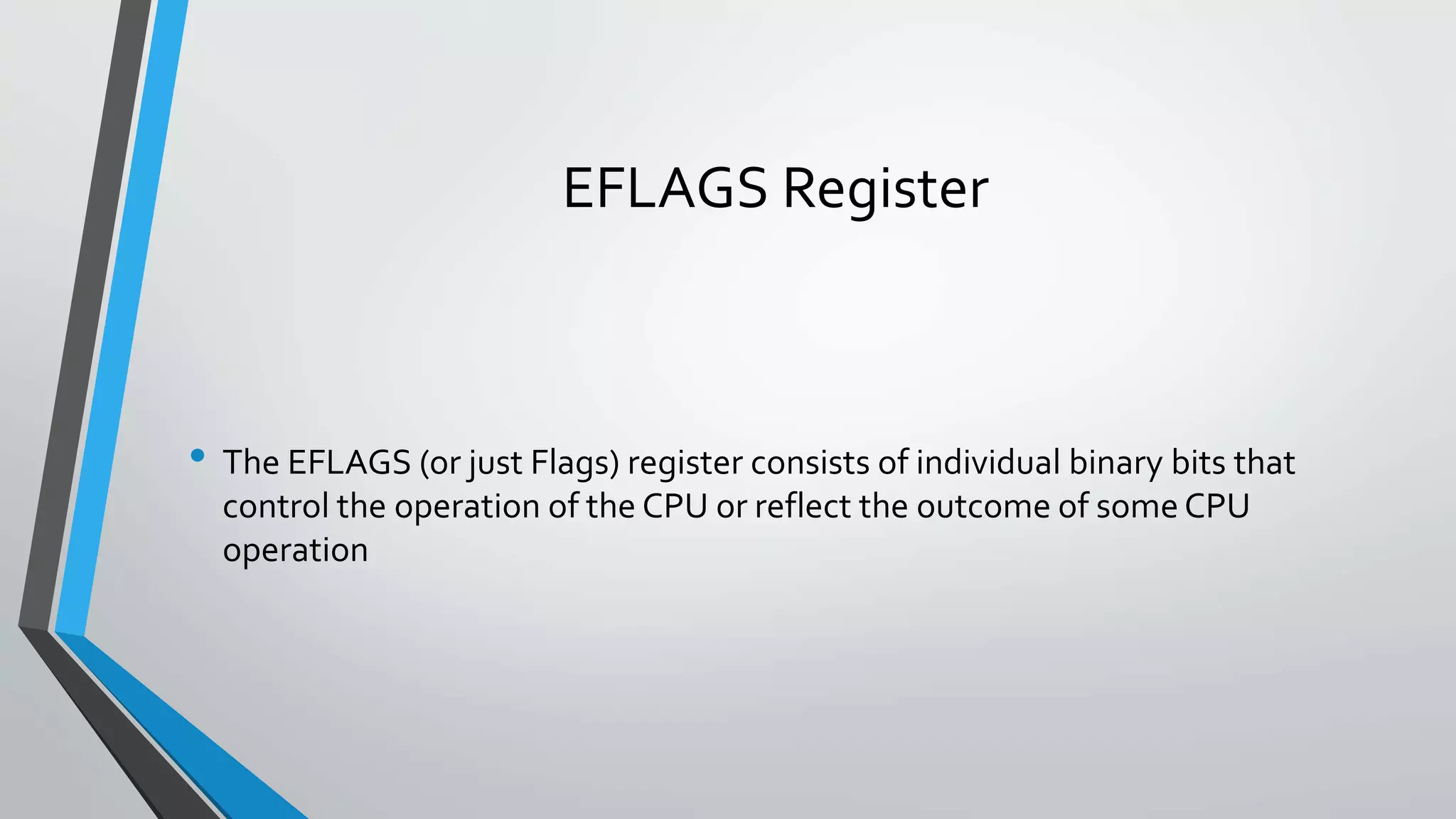 EFLAGS Register

• The EFLAGS (or just Flags) register consists of individual binary bits that
control the operation of the CPU or reflect the outcome of some CPU
operation

 