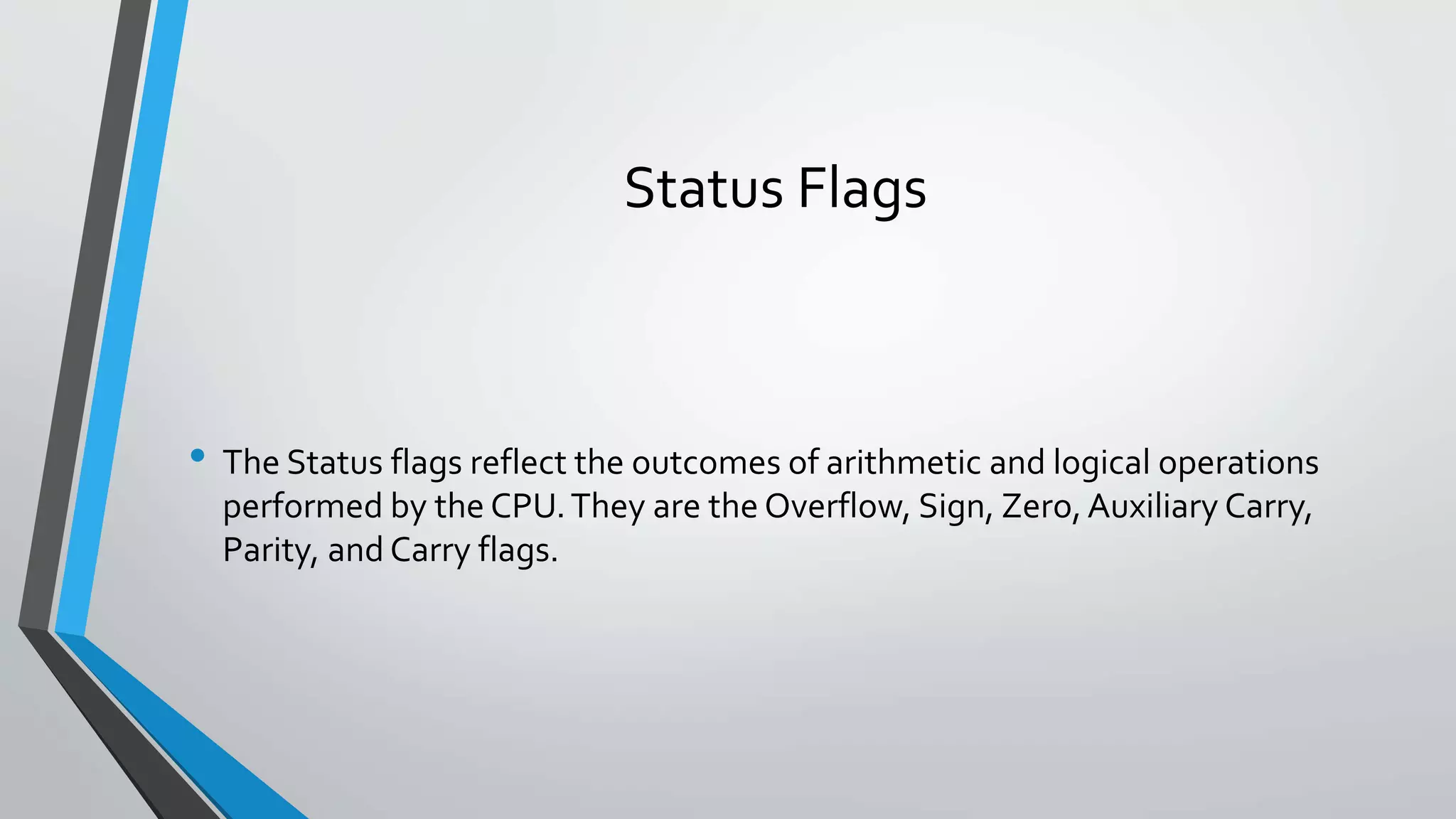 Status Flags

• The Status flags reflect the outcomes of arithmetic and logical operations
performed by the CPU. They are the Overflow, Sign, Zero, Auxiliary Carry,
Parity, and Carry flags.

 