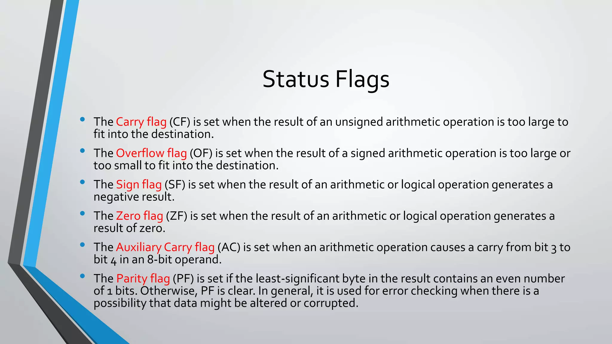 Status Flags
•
•
•
•
•

•

The Carry flag (CF) is set when the result of an unsigned arithmetic operation is too large to
fit into the destination.
The Overflow flag (OF) is set when the result of a signed arithmetic operation is too large or
too small to fit into the destination.
The Sign flag (SF) is set when the result of an arithmetic or logical operation generates a
negative result.
The Zero flag (ZF) is set when the result of an arithmetic or logical operation generates a
result of zero.
The Auxiliary Carry flag (AC) is set when an arithmetic operation causes a carry from bit 3 to
bit 4 in an 8-bit operand.
The Parity flag (PF) is set if the least-significant byte in the result contains an even number
of 1 bits. Otherwise, PF is clear. In general, it is used for error checking when there is a
possibility that data might be altered or corrupted.

 