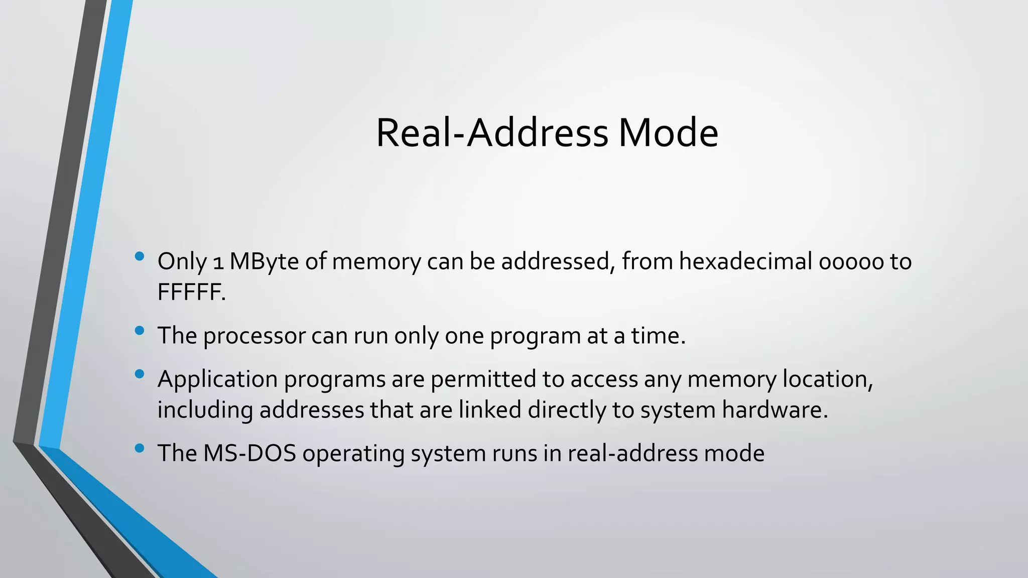 Real-Address Mode
• Only 1 MByte of memory can be addressed, from hexadecimal 00000 to
FFFFF.

• The processor can run only one program at a time.
• Application programs are permitted to access any memory location,
including addresses that are linked directly to system hardware.

• The MS-DOS operating system runs in real-address mode

 