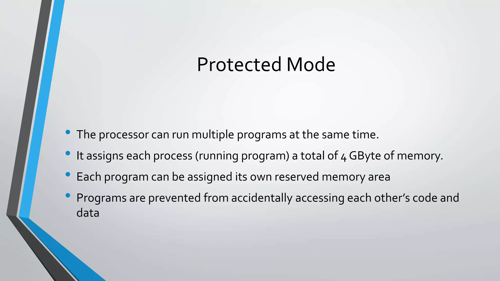 Protected Mode
• The processor can run multiple programs at the same time.
• It assigns each process (running program) a total of 4 GByte of memory.
• Each program can be assigned its own reserved memory area
• Programs are prevented from accidentally accessing each other’s code and
data

 