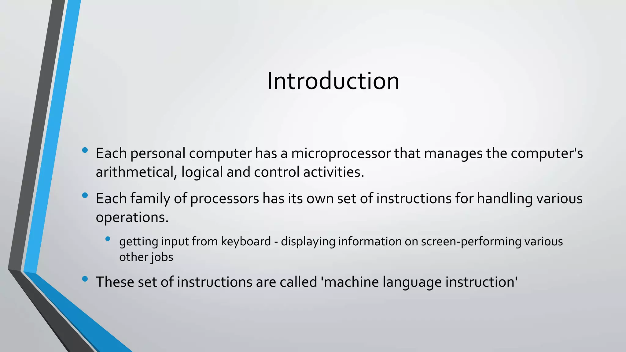 Introduction
• Each personal computer has a microprocessor that manages the computer's
arithmetical, logical and control activities.

• Each family of processors has its own set of instructions for handling various
operations.

•

getting input from keyboard - displaying information on screen-performing various
other jobs

• These set of instructions are called 'machine language instruction'

 