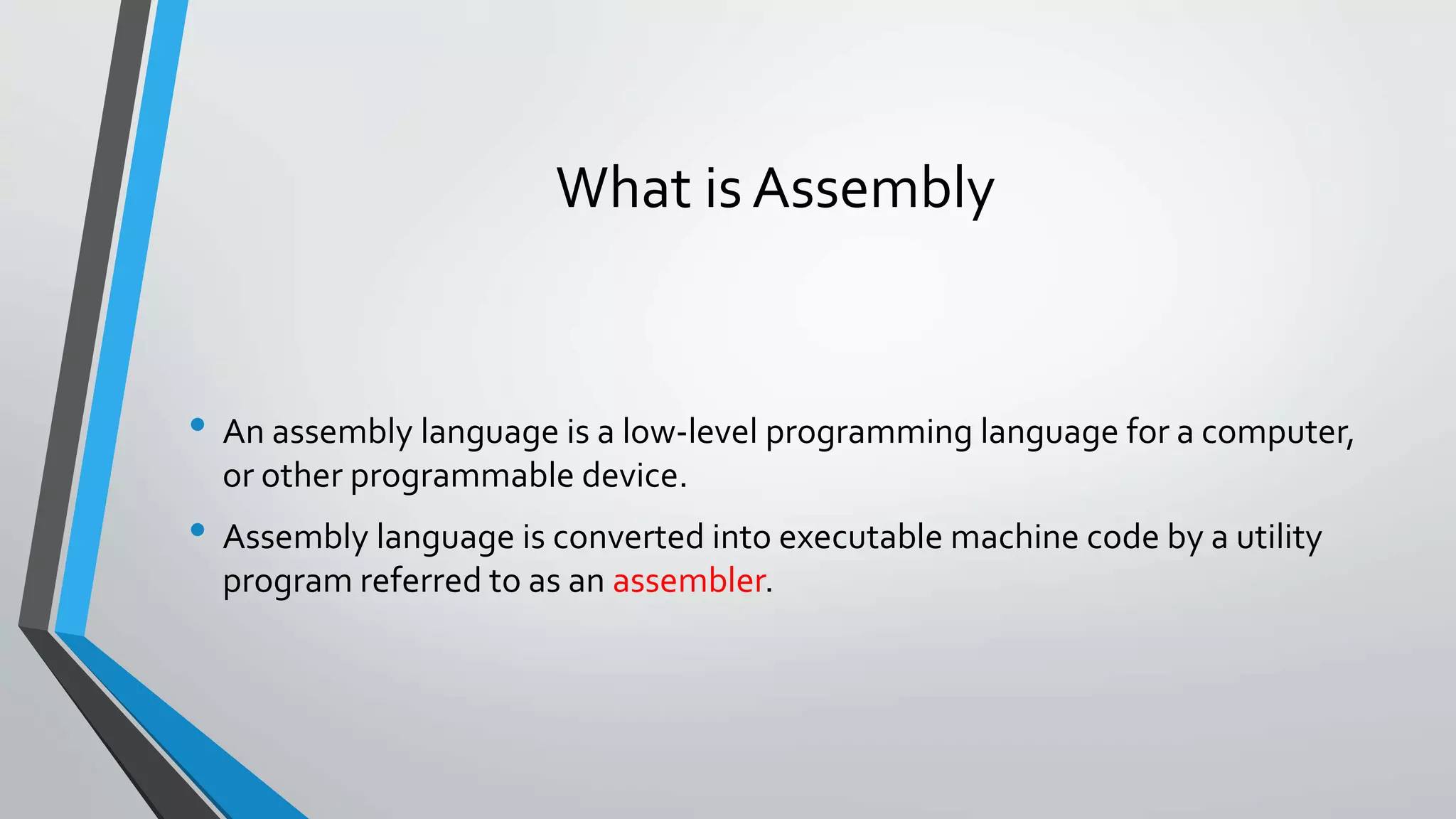 What is Assembly

• An assembly language is a low-level programming language for a computer,
or other programmable device.

• Assembly language is converted into executable machine code by a utility
program referred to as an assembler.

 