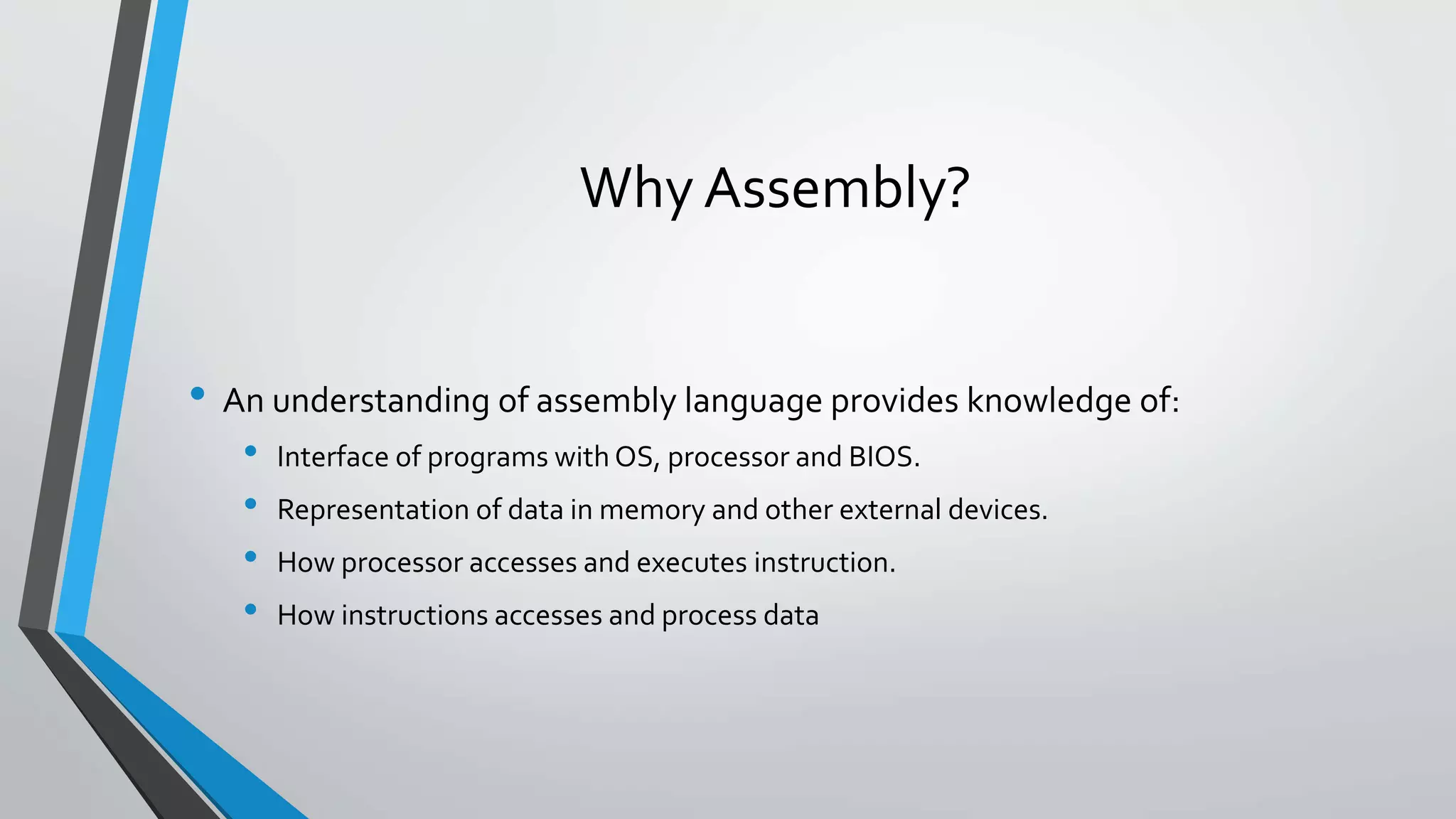 Why Assembly?
• An understanding of assembly language provides knowledge of:
•
•
•
•

Interface of programs with OS, processor and BIOS.
Representation of data in memory and other external devices.
How processor accesses and executes instruction.

How instructions accesses and process data

 