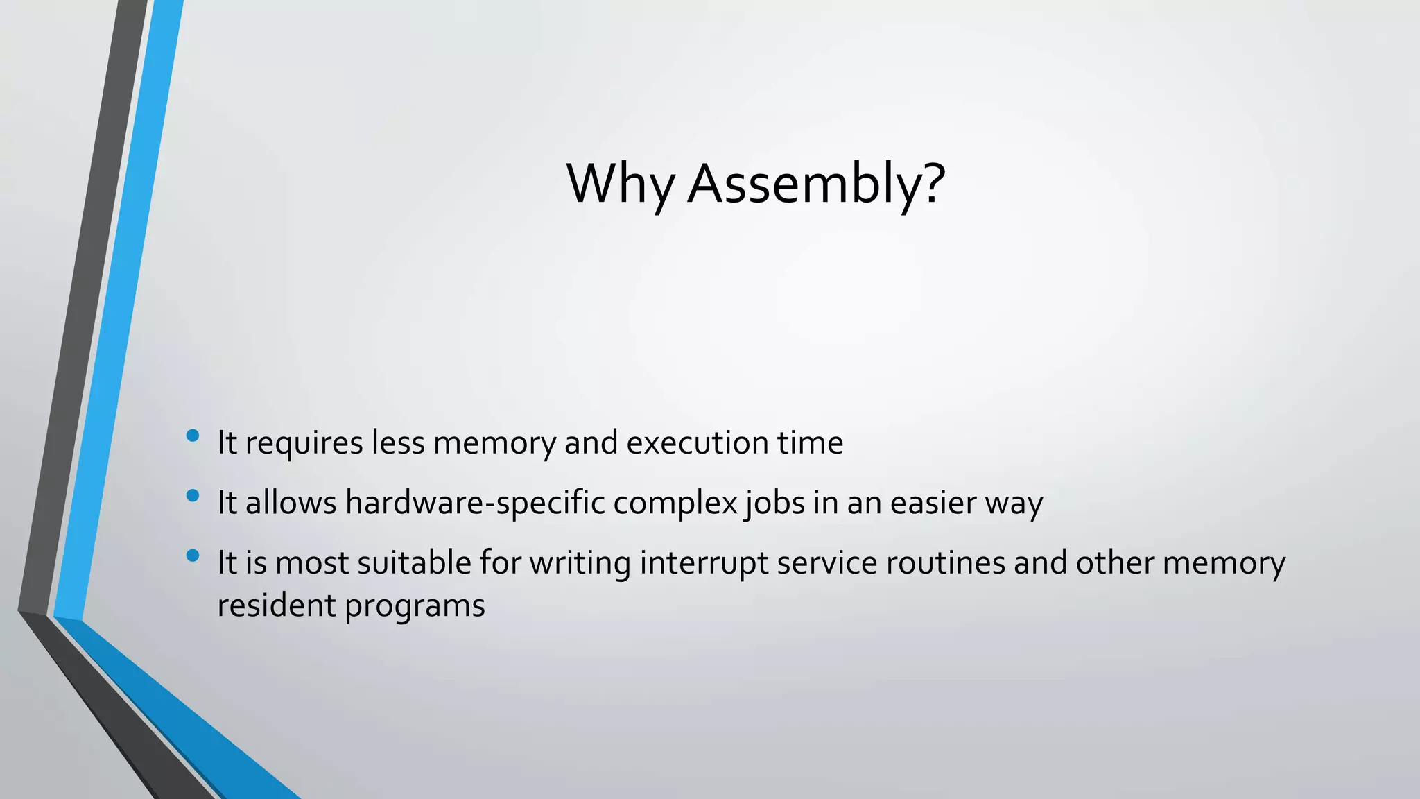 Why Assembly?

• It requires less memory and execution time
• It allows hardware-specific complex jobs in an easier way
• It is most suitable for writing interrupt service routines and other memory
resident programs

 