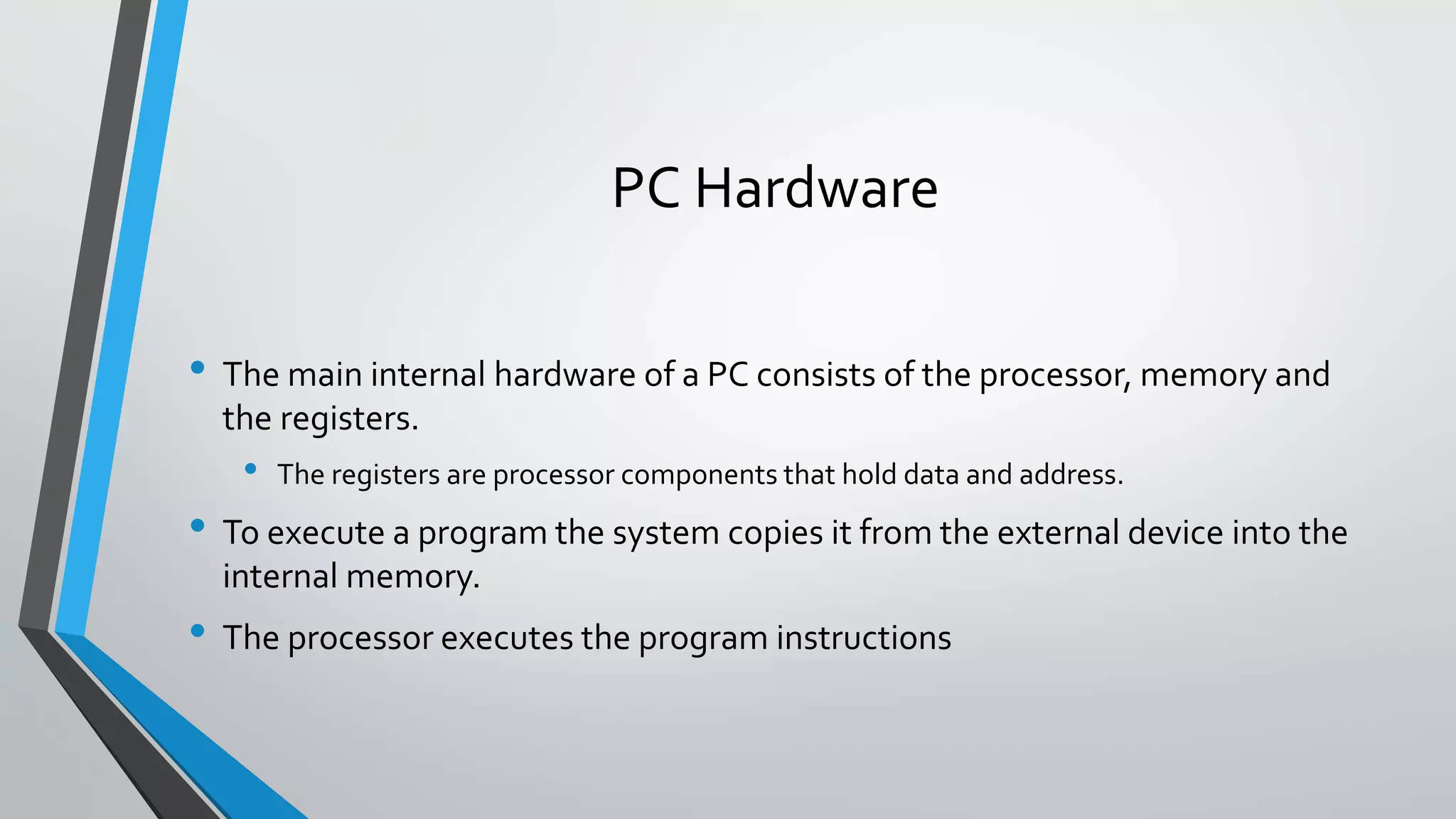 PC Hardware
• The main internal hardware of a PC consists of the processor, memory and
the registers.

•

The registers are processor components that hold data and address.

• To execute a program the system copies it from the external device into the
internal memory.

• The processor executes the program instructions

 