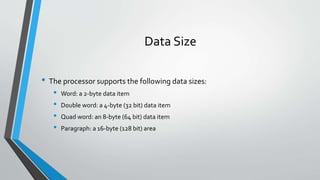 Data Size
• The processor supports the following data sizes:
•
•
•
•

Word: a 2-byte data item
Double word: a 4-byte (32 bit) data item
Quad word: an 8-byte (64 bit) data item
Paragraph: a 16-byte (128 bit) area

 
