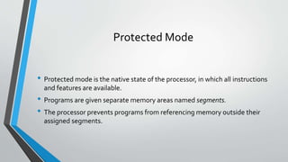 Protected Mode
• Protected mode is the native state of the processor, in which all instructions
and features are available.

• Programs are given separate memory areas named segments.
• The processor prevents programs from referencing memory outside their
assigned segments.

 