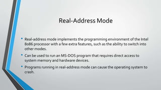 Real-Address Mode
• Real-address mode implements the programming environment of the Intel
8086 processor with a few extra features, such as the ability to switch into
other modes.

• Can be used to run an MS-DOS program that requires direct access to
system memory and hardware devices.

• Programs running in real-address mode can cause the operating system to
crash.

 