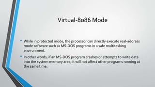 Virtual-8086 Mode
• While in protected mode, the processor can directly execute real-address
mode software such as MS-DOS programs in a safe multitasking
environment.

• In other words, if an MS-DOS program crashes or attempts to write data
into the system memory area, it will not affect other programs running at
the same time.

 